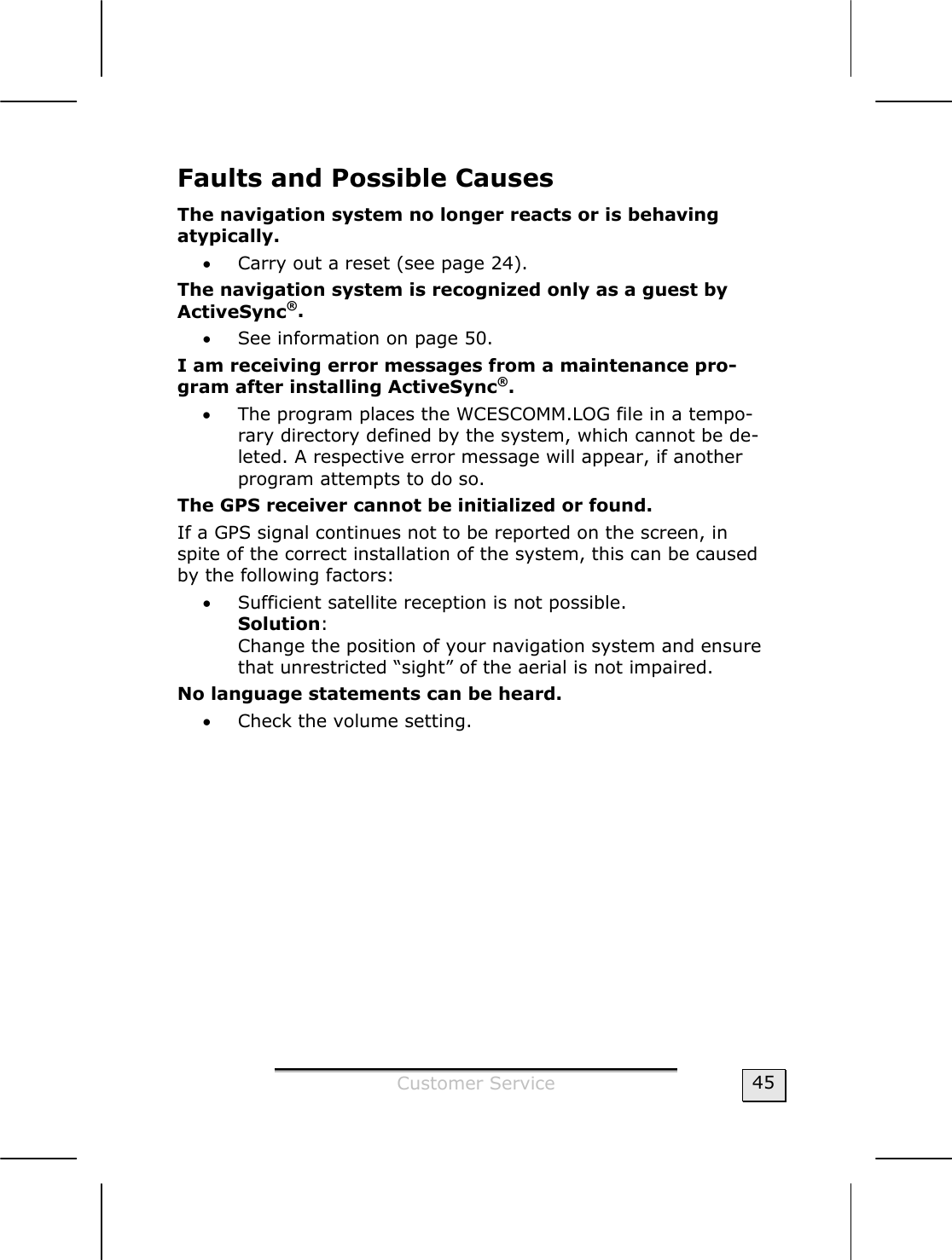  Customer Service  45 Faults and Possible Causes  The navigation system no longer reacts or is behaving atypically.  • Carry out a reset (see page 24). The navigation system is recognized only as a guest by  ActiveSync®.  • See information on page 50. I am receiving error messages from a maintenance pro-gram after installing ActiveSync®. • The program places the WCESCOMM.LOG file in a tempo-rary directory defined by the system, which cannot be de-leted. A respective error message will appear, if another program attempts to do so. The GPS receiver cannot be initialized or found. If a GPS signal continues not to be reported on the screen, in spite of the correct installation of the system, this can be caused by the following factors: • Sufficient satellite reception is not possible. Solution: Change the position of your navigation system and ensure that unrestricted “sight” of the aerial is not impaired. No language statements can be heard.  • Check the volume setting. 