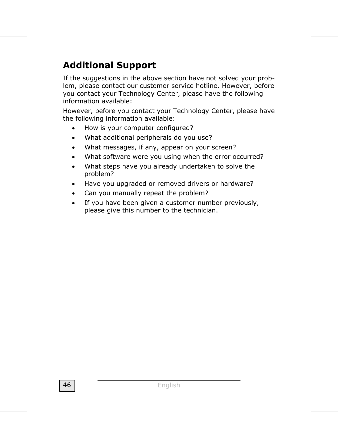  English  46 Additional Support If the suggestions in the above section have not solved your prob-lem, please contact our customer service hotline. However, before you contact your Technology Center, please have the following information available: However, before you contact your Technology Center, please have the following information available: • How is your computer configured? • What additional peripherals do you use? • What messages, if any, appear on your screen? • What software were you using when the error occurred? • What steps have you already undertaken to solve the  problem? • Have you upgraded or removed drivers or hardware? • Can you manually repeat the problem? • If you have been given a customer number previously, please give this number to the technician. 