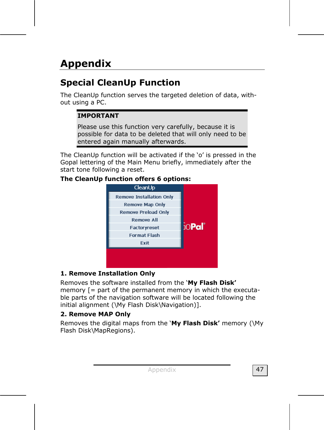  Appendix  47 Appendix Special CleanUp Function  The CleanUp function serves the targeted deletion of data, with-out using a PC.   IMPORTANT Please use this function very carefully, because it is possible for data to be deleted that will only need to be entered again manually afterwards.   The CleanUp function will be activated if the ‘o’ is pressed in the Gopal lettering of the Main Menu briefly, immediately after the start tone following a reset.  The CleanUp function offers 6 options:  1. Remove Installation Only Removes the software installed from the ‘My Flash Disk’  memory [= part of the permanent memory in which the executa-ble parts of the navigation software will be located following the initial alignment (\My Flash Disk\Navigation)]. 2. Remove MAP Only Removes the digital maps from the ‘My Flash Disk’ memory (\My Flash Disk\MapRegions). 