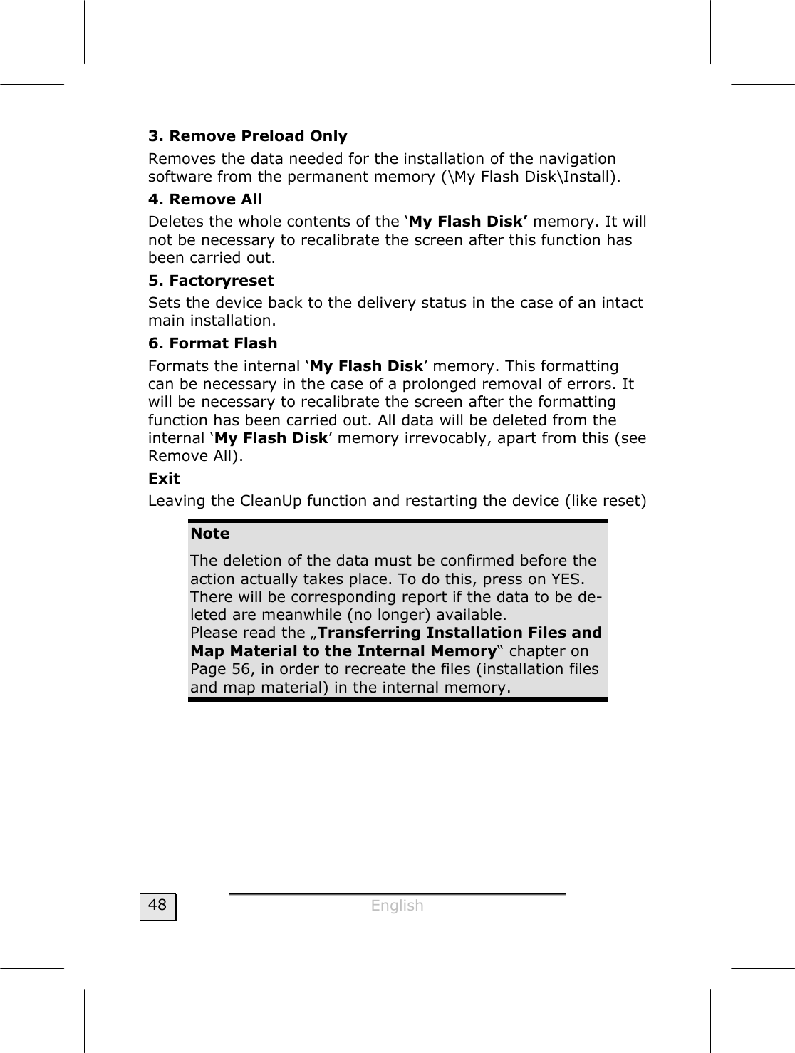  English  48 3. Remove Preload Only Removes the data needed for the installation of the navigation software from the permanent memory (\My Flash Disk\Install). 4. Remove All Deletes the whole contents of the ‘My Flash Disk’ memory. It will not be necessary to recalibrate the screen after this function has been carried out.   5. Factoryreset Sets the device back to the delivery status in the case of an intact main installation.   6. Format Flash  Formats the internal ‘My Flash Disk’ memory. This formatting can be necessary in the case of a prolonged removal of errors. It will be necessary to recalibrate the screen after the formatting function has been carried out. All data will be deleted from the internal ‘My Flash Disk’ memory irrevocably, apart from this (see Remove All). Exit Leaving the CleanUp function and restarting the device (like reset)  Note The deletion of the data must be confirmed before the action actually takes place. To do this, press on YES. There will be corresponding report if the data to be de-leted are meanwhile (no longer) available.  Please read the „Transferring Installation Files and Map Material to the Internal Memory“ chapter on Page 56, in order to recreate the files (installation files and map material) in the internal memory.  