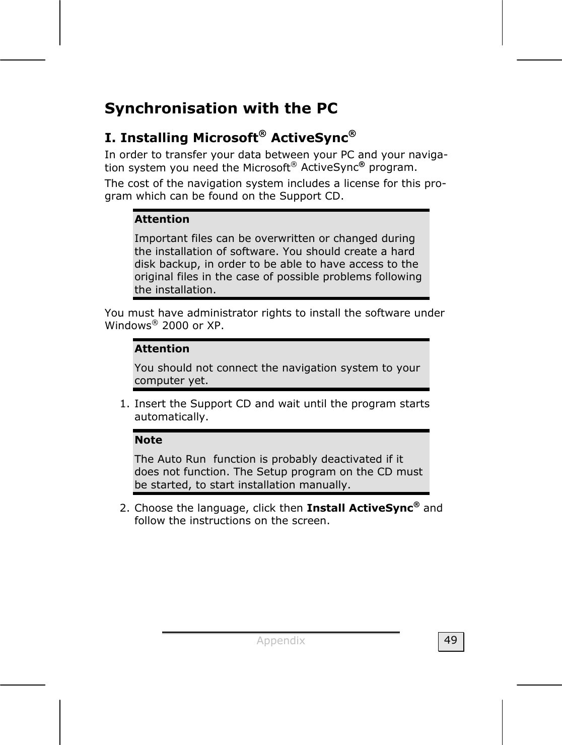  Appendix  49 Synchronisation with the PC I. Installing Microsoft® ActiveSync®  In order to transfer your data between your PC and your naviga-tion system you need the Microsoft® ActiveSync® program.  The cost of the navigation system includes a license for this pro-gram which can be found on the Support CD. Attention Important files can be overwritten or changed during the installation of software. You should create a hard disk backup, in order to be able to have access to the original files in the case of possible problems following the installation. You must have administrator rights to install the software under Windows® 2000 or XP. Attention You should not connect the navigation system to your computer yet.  1. Insert the Support CD and wait until the program starts automatically.  Note The Auto Run  function is probably deactivated if it does not function. The Setup program on the CD must be started, to start installation manually. 2. Choose the language, click then Install ActiveSync® and follow the instructions on the screen. 