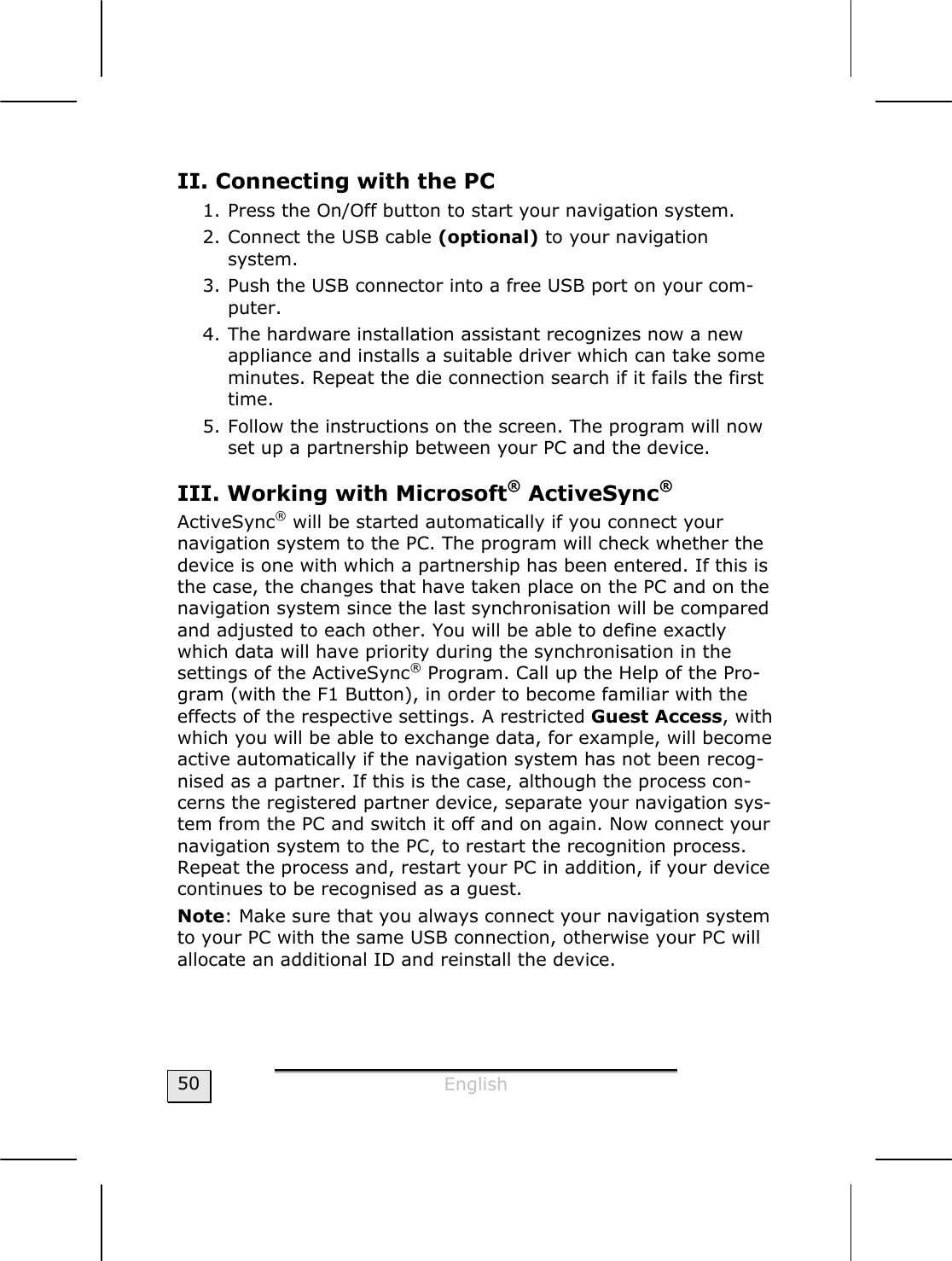  English  50 II. Connecting with the PC 1. Press the On/Off button to start your navigation system. 2. Connect the USB cable (optional) to your navigation  system. 3. Push the USB connector into a free USB port on your com-puter. 4. The hardware installation assistant recognizes now a new appliance and installs a suitable driver which can take some minutes. Repeat the die connection search if it fails the first time. 5. Follow the instructions on the screen. The program will now set up a partnership between your PC and the device. III. Working with Microsoft® ActiveSync®  ActiveSync® will be started automatically if you connect your navigation system to the PC. The program will check whether the device is one with which a partnership has been entered. If this is the case, the changes that have taken place on the PC and on the navigation system since the last synchronisation will be compared and adjusted to each other. You will be able to define exactly which data will have priority during the synchronisation in the settings of the ActiveSync® Program. Call up the Help of the Pro-gram (with the F1 Button), in order to become familiar with the effects of the respective settings. A restricted Guest Access, with which you will be able to exchange data, for example, will become active automatically if the navigation system has not been recog-nised as a partner. If this is the case, although the process con-cerns the registered partner device, separate your navigation sys-tem from the PC and switch it off and on again. Now connect your navigation system to the PC, to restart the recognition process. Repeat the process and, restart your PC in addition, if your device continues to be recognised as a guest.  Note: Make sure that you always connect your navigation system to your PC with the same USB connection, otherwise your PC will allocate an additional ID and reinstall the device.  