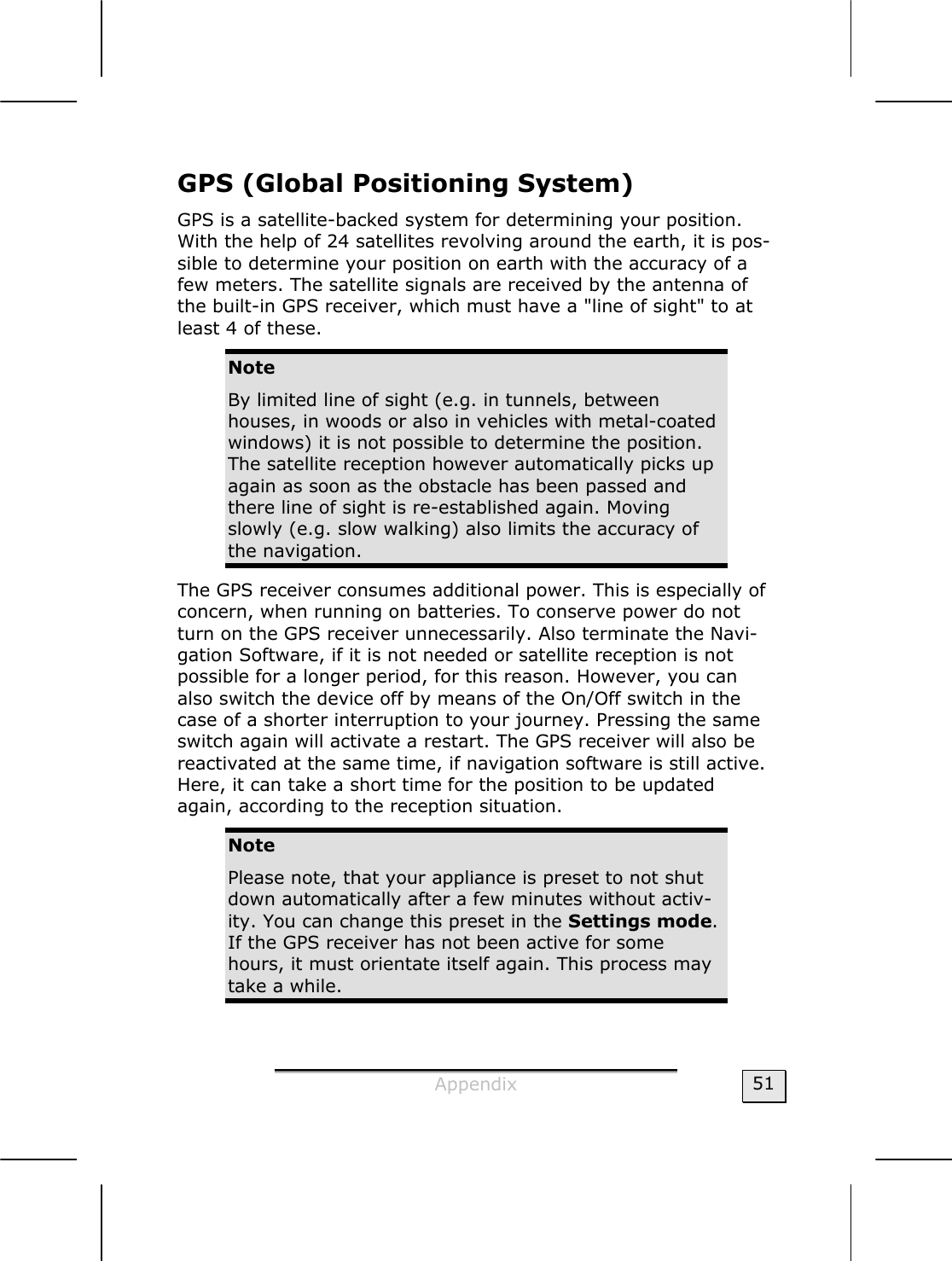  Appendix  51 GPS (Global Positioning System) GPS is a satellite-backed system for determining your position. With the help of 24 satellites revolving around the earth, it is pos-sible to determine your position on earth with the accuracy of a few meters. The satellite signals are received by the antenna of the built-in GPS receiver, which must have a &quot;line of sight&quot; to at least 4 of these.  Note By limited line of sight (e.g. in tunnels, between houses, in woods or also in vehicles with metal-coated windows) it is not possible to determine the position. The satellite reception however automatically picks up again as soon as the obstacle has been passed and there line of sight is re-established again. Moving slowly (e.g. slow walking) also limits the accuracy of the navigation. The GPS receiver consumes additional power. This is especially of concern, when running on batteries. To conserve power do not turn on the GPS receiver unnecessarily. Also terminate the Navi-gation Software, if it is not needed or satellite reception is not possible for a longer period, for this reason. However, you can also switch the device off by means of the On/Off switch in the case of a shorter interruption to your journey. Pressing the same switch again will activate a restart. The GPS receiver will also be reactivated at the same time, if navigation software is still active. Here, it can take a short time for the position to be updated again, according to the reception situation. Note Please note, that your appliance is preset to not shut down automatically after a few minutes without activ-ity. You can change this preset in the Settings mode. If the GPS receiver has not been active for some hours, it must orientate itself again. This process may take a while. 