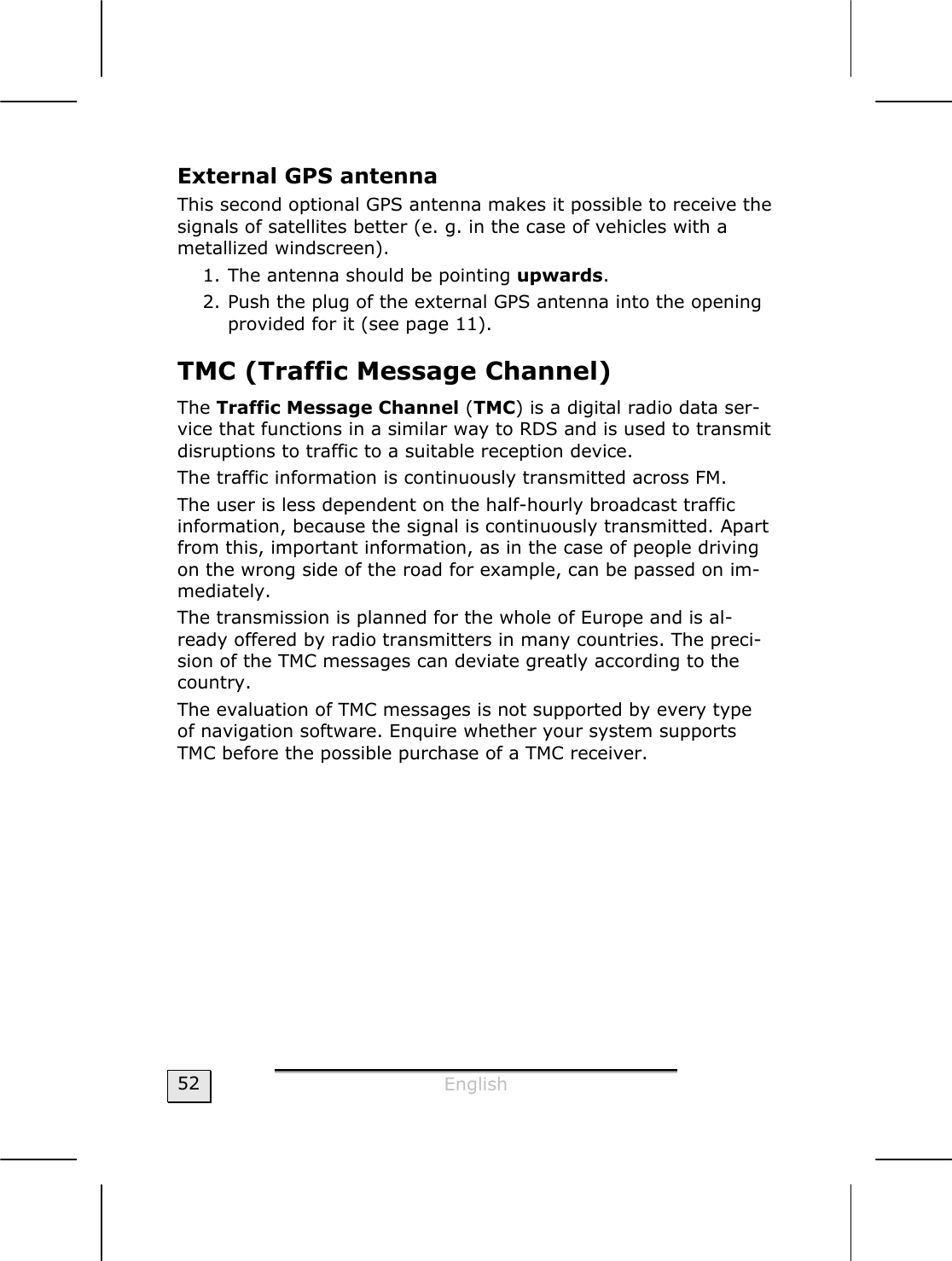  English  52 External GPS antenna This second optional GPS antenna makes it possible to receive the signals of satellites better (e. g. in the case of vehicles with a metallized windscreen). 1. The antenna should be pointing upwards. 2. Push the plug of the external GPS antenna into the opening provided for it (see page 11). TMC (Traffic Message Channel) The Traffic Message Channel (TMC) is a digital radio data ser-vice that functions in a similar way to RDS and is used to transmit disruptions to traffic to a suitable reception device.   The traffic information is continuously transmitted across FM.   The user is less dependent on the half-hourly broadcast traffic information, because the signal is continuously transmitted. Apart from this, important information, as in the case of people driving on the wrong side of the road for example, can be passed on im-mediately.    The transmission is planned for the whole of Europe and is al-ready offered by radio transmitters in many countries. The preci-sion of the TMC messages can deviate greatly according to the country.   The evaluation of TMC messages is not supported by every type of navigation software. Enquire whether your system supports TMC before the possible purchase of a TMC receiver.   