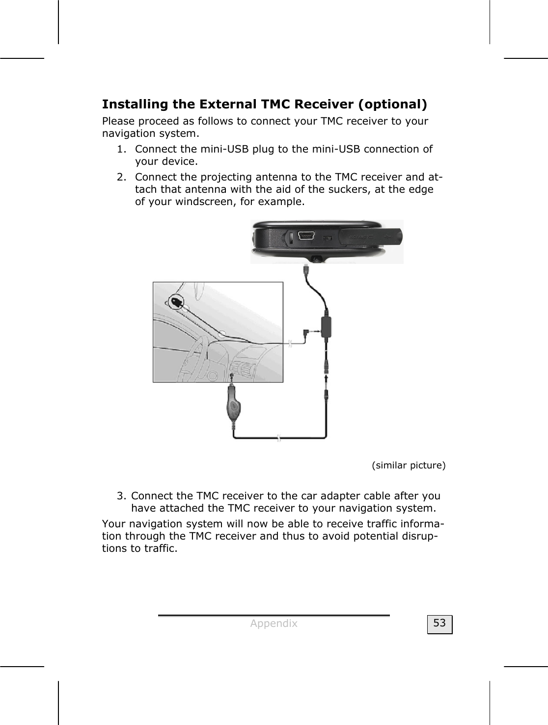  Appendix  53 Installing the External TMC Receiver (optional) Please proceed as follows to connect your TMC receiver to your navigation system.  1. Connect the mini-USB plug to the mini-USB connection of your device.  2. Connect the projecting antenna to the TMC receiver and at-tach that antenna with the aid of the suckers, at the edge of your windscreen, for example.      (similar picture)  3. Connect the TMC receiver to the car adapter cable after you have attached the TMC receiver to your navigation system. Your navigation system will now be able to receive traffic informa-tion through the TMC receiver and thus to avoid potential disrup-tions to traffic.  