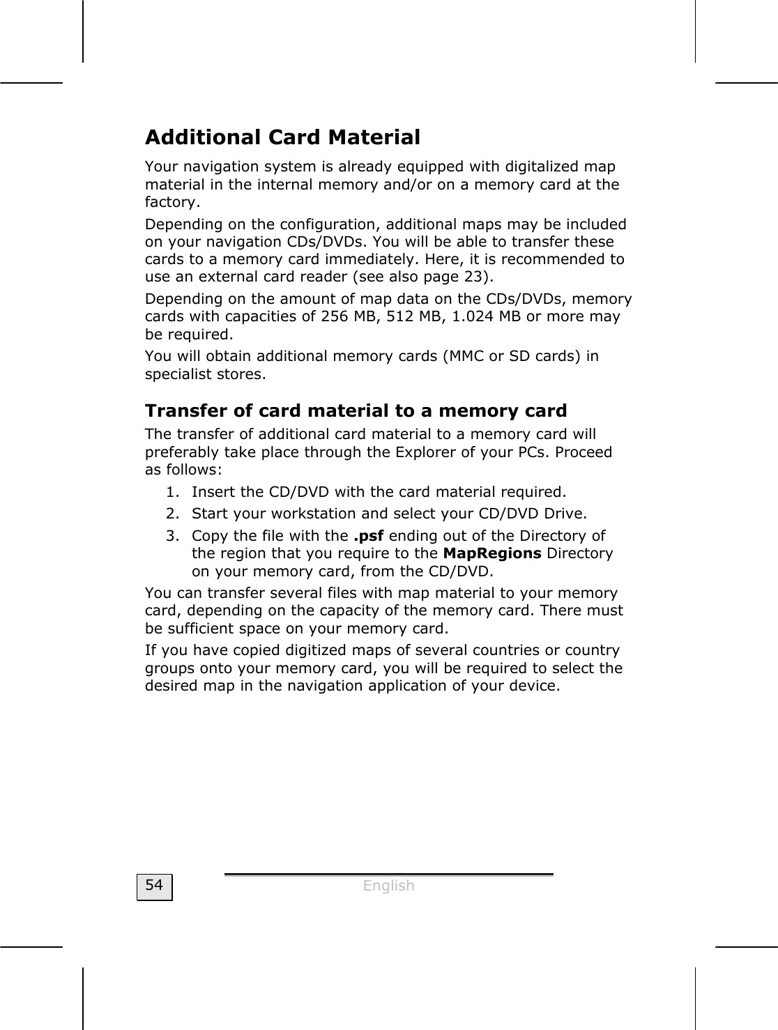  English  54 Additional Card Material  Your navigation system is already equipped with digitalized map material in the internal memory and/or on a memory card at the factory.   Depending on the configuration, additional maps may be included on your navigation CDs/DVDs. You will be able to transfer these cards to a memory card immediately. Here, it is recommended to use an external card reader (see also page 23).  Depending on the amount of map data on the CDs/DVDs, memory cards with capacities of 256 MB, 512 MB, 1.024 MB or more may be required. You will obtain additional memory cards (MMC or SD cards) in specialist stores.  Transfer of card material to a memory card  The transfer of additional card material to a memory card will preferably take place through the Explorer of your PCs. Proceed as follows: 1. Insert the CD/DVD with the card material required. 2. Start your workstation and select your CD/DVD Drive. 3. Copy the file with the .psf ending out of the Directory of the region that you require to the MapRegions Directory on your memory card, from the CD/DVD. You can transfer several files with map material to your memory card, depending on the capacity of the memory card. There must be sufficient space on your memory card. If you have copied digitized maps of several countries or country groups onto your memory card, you will be required to select the desired map in the navigation application of your device. 