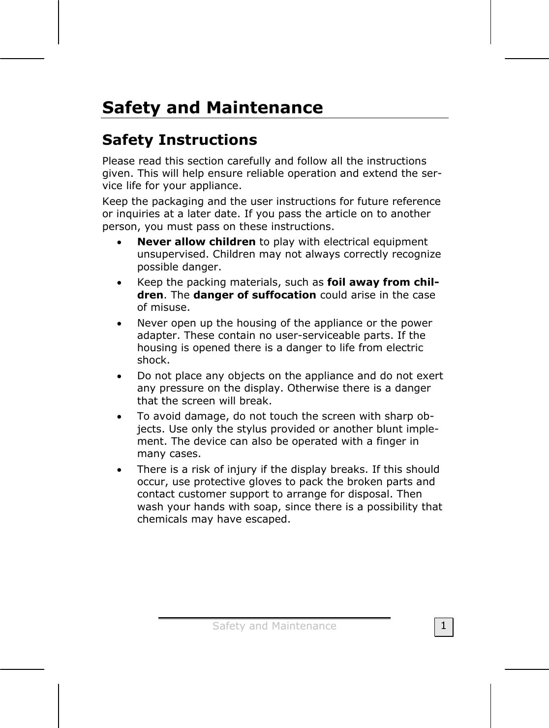  Safety and Maintenance  1 Safety and Maintenance  Safety Instructions  Please read this section carefully and follow all the instructions given. This will help ensure reliable operation and extend the ser-vice life for your appliance. Keep the packaging and the user instructions for future reference or inquiries at a later date. If you pass the article on to another person, you must pass on these instructions. • Never allow children to play with electrical equipment unsupervised. Children may not always correctly recognize possible danger. • Keep the packing materials, such as foil away from chil-dren. The danger of suffocation could arise in the case of misuse. • Never open up the housing of the appliance or the power adapter. These contain no user-serviceable parts. If the housing is opened there is a danger to life from electric shock.  • Do not place any objects on the appliance and do not exert any pressure on the display. Otherwise there is a danger that the screen will break. • To avoid damage, do not touch the screen with sharp ob-jects. Use only the stylus provided or another blunt imple-ment. The device can also be operated with a finger in many cases. • There is a risk of injury if the display breaks. If this should occur, use protective gloves to pack the broken parts and contact customer support to arrange for disposal. Then wash your hands with soap, since there is a possibility that chemicals may have escaped.  