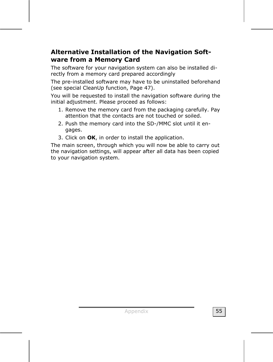  Appendix  55 Alternative Installation of the Navigation Soft-ware from a Memory Card The software for your navigation system can also be installed di-rectly from a memory card prepared accordingly  The pre-installed software may have to be uninstalled beforehand (see special CleanUp function, Page 47). You will be requested to install the navigation software during the initial adjustment. Please proceed as follows:   1. Remove the memory card from the packaging carefully. Pay attention that the contacts are not touched or soiled.   2. Push the memory card into the SD-/MMC slot until it en-gages.  3. Click on OK, in order to install the application.   The main screen, through which you will now be able to carry out the navigation settings, will appear after all data has been copied to your navigation system.   