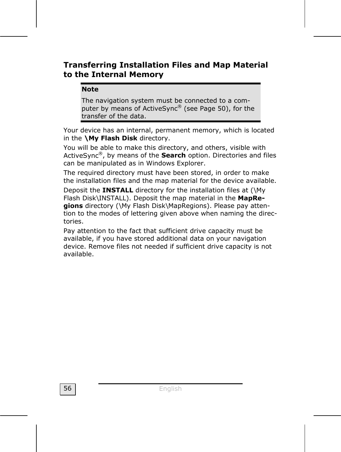  English  56 Transferring Installation Files and Map Material to the Internal Memory  Note The navigation system must be connected to a com-puter by means of ActiveSync® (see Page 50), for the transfer of the data. Your device has an internal, permanent memory, which is located in the \My Flash Disk directory.  You will be able to make this directory, and others, visible with ActiveSync®, by means of the Search option. Directories and files can be manipulated as in Windows Explorer.   The required directory must have been stored, in order to make the installation files and the map material for the device available.    Deposit the INSTALL directory for the installation files at (\My Flash Disk\INSTALL). Deposit the map material in the MapRe-gions directory (\My Flash Disk\MapRegions). Please pay atten-tion to the modes of lettering given above when naming the direc-tories.  Pay attention to the fact that sufficient drive capacity must be available, if you have stored additional data on your navigation device. Remove files not needed if sufficient drive capacity is not available.      