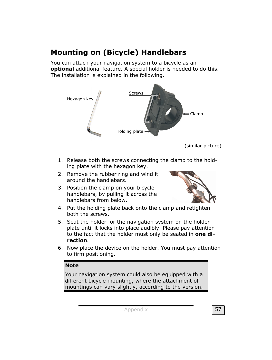  Appendix  57 Mounting on (Bicycle) Handlebars  You can attach your navigation system to a bicycle as an  optional additional feature. A special holder is needed to do this. The installation is explained in the following.      (similar picture)  1. Release both the screws connecting the clamp to the hold-ing plate with the hexagon key.    2. Remove the rubber ring and wind it around the handlebars.  3. Position the clamp on your bicycle handlebars, by pulling it across the handlebars from below.            4. Put the holding plate back onto the clamp and retighten both the screws.     5. Seat the holder for the navigation system on the holder plate until it locks into place audibly. Please pay attention to the fact that the holder must only be seated in one di-rection.    6. Now place the device on the holder. You must pay attention to firm positioning.   Note Your navigation system could also be equipped with a different bicycle mounting, where the attachment of mountings can vary slightly, according to the version.  Holding plate Hexagon key Screws Clamp 