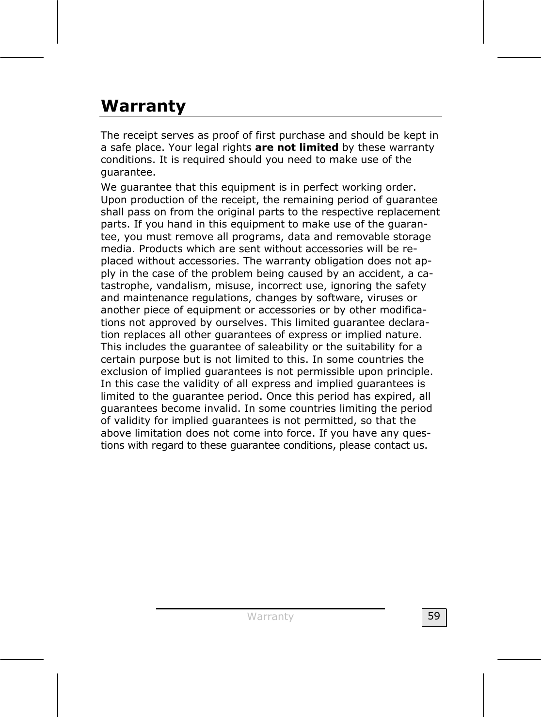  Warranty  59 Warranty The receipt serves as proof of first purchase and should be kept in a safe place. Your legal rights are not limited by these warranty conditions. It is required should you need to make use of the guarantee. We guarantee that this equipment is in perfect working order. Upon production of the receipt, the remaining period of guarantee shall pass on from the original parts to the respective replacement parts. If you hand in this equipment to make use of the guaran-tee, you must remove all programs, data and removable storage media. Products which are sent without accessories will be re-placed without accessories. The warranty obligation does not ap-ply in the case of the problem being caused by an accident, a ca-tastrophe, vandalism, misuse, incorrect use, ignoring the safety and maintenance regulations, changes by software, viruses or another piece of equipment or accessories or by other modifica-tions not approved by ourselves. This limited guarantee declara-tion replaces all other guarantees of express or implied nature. This includes the guarantee of saleability or the suitability for a certain purpose but is not limited to this. In some countries the exclusion of implied guarantees is not permissible upon principle. In this case the validity of all express and implied guarantees is limited to the guarantee period. Once this period has expired, all guarantees become invalid. In some countries limiting the period of validity for implied guarantees is not permitted, so that the above limitation does not come into force. If you have any ques-tions with regard to these guarantee conditions, please contact us.   