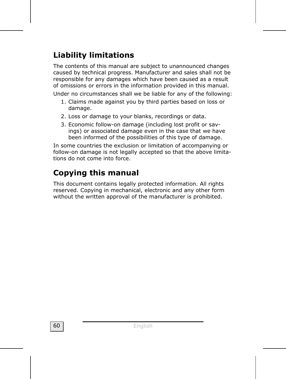  English  60 Liability limitations The contents of this manual are subject to unannounced changes caused by technical progress. Manufacturer and sales shall not be responsible for any damages which have been caused as a result of omissions or errors in the information provided in this manual. Under no circumstances shall we be liable for any of the following: 1. Claims made against you by third parties based on loss or damage. 2. Loss or damage to your blanks, recordings or data. 3. Economic follow-on damage (including lost profit or sav-ings) or associated damage even in the case that we have been informed of the possibilities of this type of damage. In some countries the exclusion or limitation of accompanying or follow-on damage is not legally accepted so that the above limita-tions do not come into force. Copying this manual This document contains legally protected information. All rights reserved. Copying in mechanical, electronic and any other form without the written approval of the manufacturer is prohibited. 