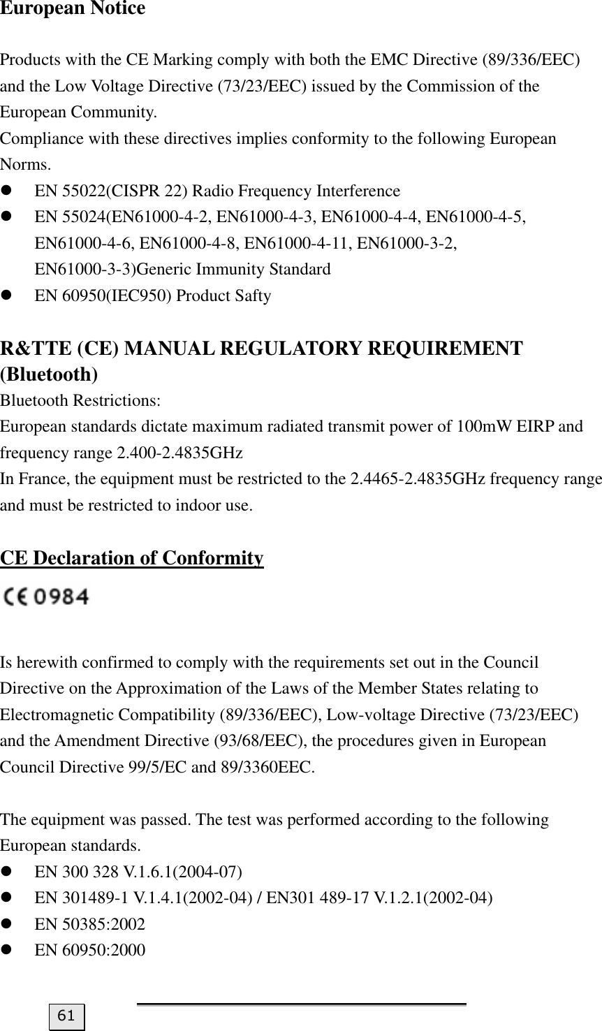 European Notice  Products with the CE Marking comply with both the EMC Directive (89/336/EEC) and the Low Voltage Directive (73/23/EEC) issued by the Commission of the European Community. Compliance with these directives implies conformity to the following European Norms. z EN 55022(CISPR 22) Radio Frequency Interference z EN 55024(EN61000-4-2, EN61000-4-3, EN61000-4-4, EN61000-4-5, EN61000-4-6, EN61000-4-8, EN61000-4-11, EN61000-3-2, EN61000-3-3)Generic Immunity Standard z EN 60950(IEC950) Product Safty  R&amp;TTE (CE) MANUAL REGULATORY REQUIREMENT (Bluetooth) Bluetooth Restrictions: European standards dictate maximum radiated transmit power of 100mW EIRP and frequency range 2.400-2.4835GHz In France, the equipment must be restricted to the 2.4465-2.4835GHz frequency range and must be restricted to indoor use.  CE Declaration of Conformity   Is herewith confirmed to comply with the requirements set out in the Council Directive on the Approximation of the Laws of the Member States relating to Electromagnetic Compatibility (89/336/EEC), Low-voltage Directive (73/23/EEC) and the Amendment Directive (93/68/EEC), the procedures given in European Council Directive 99/5/EC and 89/3360EEC.  The equipment was passed. The test was performed according to the following European standards. z EN 300 328 V.1.6.1(2004-07) z EN 301489-1 V.1.4.1(2002-04) / EN301 489-17 V.1.2.1(2002-04) z EN 50385:2002 z EN 60950:2000   61 