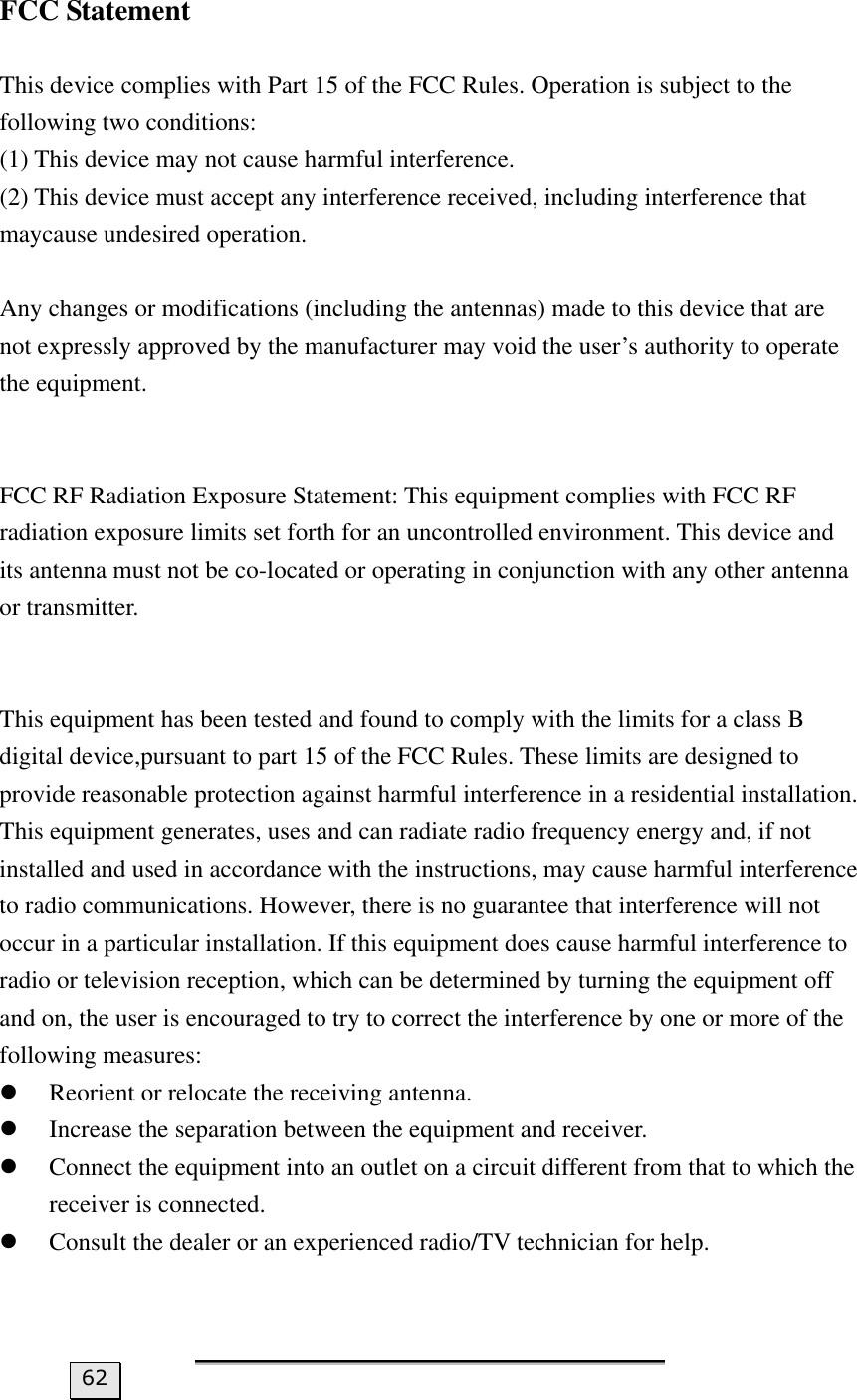 FCC Statement  This device complies with Part 15 of the FCC Rules. Operation is subject to the following two conditions: (1) This device may not cause harmful interference.   (2) This device must accept any interference received, including interference that maycause undesired operation.  Any changes or modifications (including the antennas) made to this device that are not expressly approved by the manufacturer may void the user’s authority to operate the equipment.     FCC RF Radiation Exposure Statement: This equipment complies with FCC RF radiation exposure limits set forth for an uncontrolled environment. This device and its antenna must not be co-located or operating in conjunction with any other antenna or transmitter.     This equipment has been tested and found to comply with the limits for a class B digital device,pursuant to part 15 of the FCC Rules. These limits are designed to provide reasonable protection against harmful interference in a residential installation. This equipment generates, uses and can radiate radio frequency energy and, if not installed and used in accordance with the instructions, may cause harmful interference to radio communications. However, there is no guarantee that interference will not occur in a particular installation. If this equipment does cause harmful interference to radio or television reception, which can be determined by turning the equipment off and on, the user is encouraged to try to correct the interference by one or more of the following measures:   z Reorient or relocate the receiving antenna.   z Increase the separation between the equipment and receiver.   z Connect the equipment into an outlet on a circuit different from that to which the receiver is connected.   z Consult the dealer or an experienced radio/TV technician for help.    62