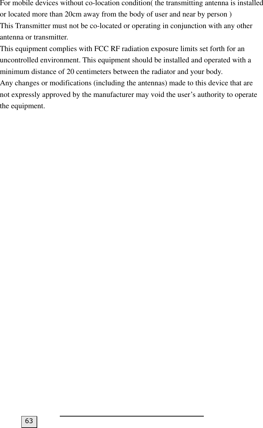  For mobile devices without co-location condition( the transmitting antenna is installed or located more than 20cm away from the body of user and near by person )   This Transmitter must not be co-located or operating in conjunction with any other antenna or transmitter.   This equipment complies with FCC RF radiation exposure limits set forth for an uncontrolled environment. This equipment should be installed and operated with a minimum distance of 20 centimeters between the radiator and your body.   Any changes or modifications (including the antennas) made to this device that are not expressly approved by the manufacturer may void the user’s authority to operate the equipment.  63 