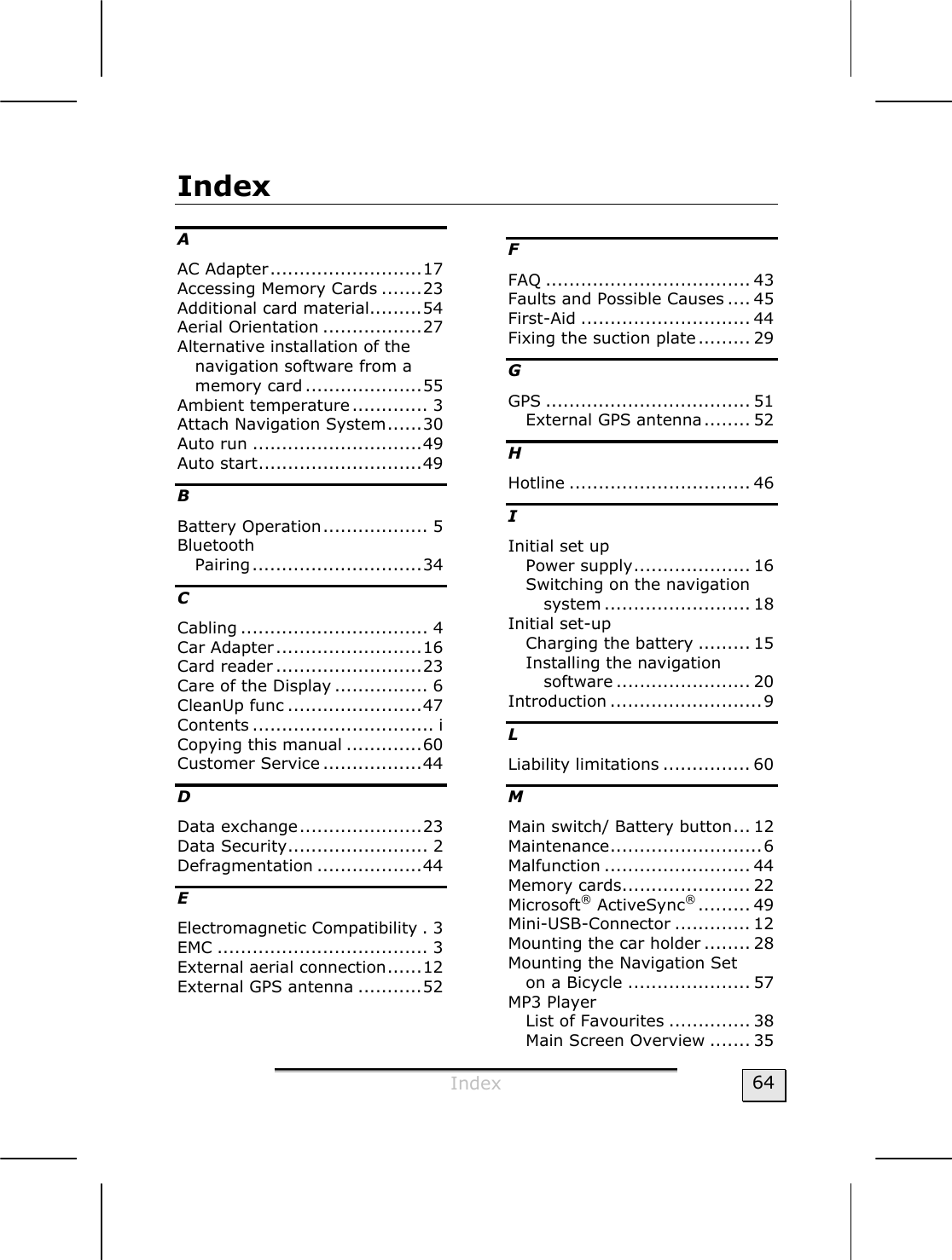  Index  64 Index A AC Adapter..........................17 Accessing Memory Cards .......23 Additional card material.........54 Aerial Orientation .................27 Alternative installation of the navigation software from a memory card ....................55 Ambient temperature ............. 3 Attach Navigation System......30 Auto run .............................49 Auto start............................49 B Battery Operation.................. 5 Bluetooth Pairing.............................34 C Cabling ................................ 4 Car Adapter.........................16 Card reader .........................23 Care of the Display ................ 6 CleanUp func .......................47 Contents ............................... i Copying this manual .............60 Customer Service .................44 D Data exchange.....................23 Data Security........................ 2 Defragmentation ..................44 E Electromagnetic Compatibility . 3 EMC .................................... 3 External aerial connection......12 External GPS antenna ...........52 F FAQ ................................... 43 Faults and Possible Causes .... 45 First-Aid ............................. 44 Fixing the suction plate......... 29 G GPS ................................... 51 External GPS antenna........ 52 H Hotline ............................... 46 I Initial set up Power supply.................... 16 Switching on the navigation system ......................... 18 Initial set-up Charging the battery ......... 15 Installing the navigation software ....................... 20 Introduction ..........................9 L Liability limitations ............... 60 M Main switch/ Battery button... 12 Maintenance..........................6 Malfunction ......................... 44 Memory cards...................... 22 Microsoft® ActiveSync®......... 49 Mini-USB-Connector ............. 12 Mounting the car holder ........ 28 Mounting the Navigation Set  on a Bicycle ..................... 57 MP3 Player List of Favourites .............. 38 Main Screen Overview ....... 35 
