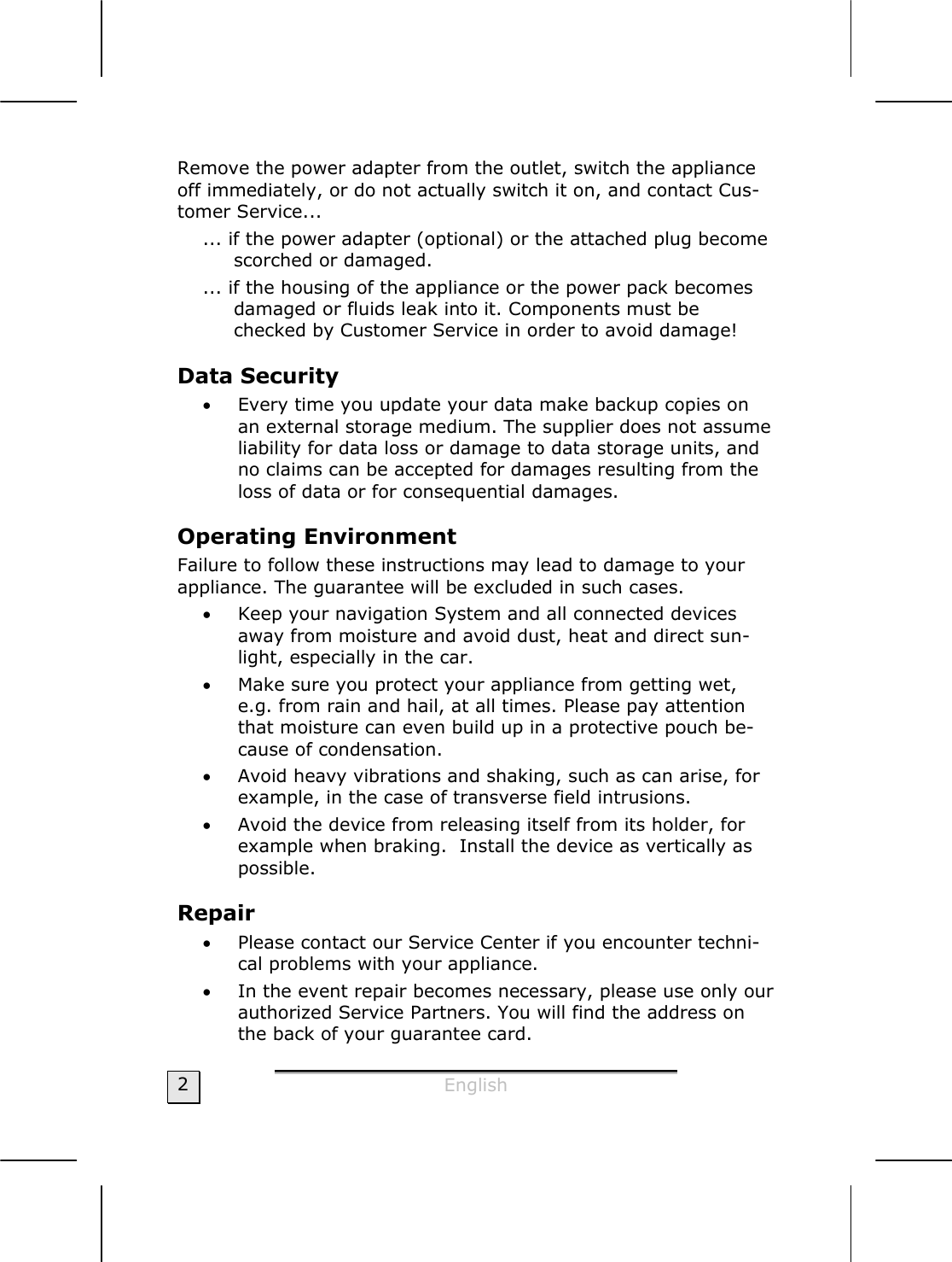  English  2 Remove the power adapter from the outlet, switch the appliance off immediately, or do not actually switch it on, and contact Cus-tomer Service... ... if the power adapter (optional) or the attached plug become scorched or damaged.  ... if the housing of the appliance or the power pack becomes damaged or fluids leak into it. Components must be checked by Customer Service in order to avoid damage! Data Security  • Every time you update your data make backup copies on an external storage medium. The supplier does not assume liability for data loss or damage to data storage units, and no claims can be accepted for damages resulting from the loss of data or for consequential damages. Operating Environment Failure to follow these instructions may lead to damage to your appliance. The guarantee will be excluded in such cases. • Keep your navigation System and all connected devices away from moisture and avoid dust, heat and direct sun-light, especially in the car.  • Make sure you protect your appliance from getting wet, e.g. from rain and hail, at all times. Please pay attention that moisture can even build up in a protective pouch be-cause of condensation. • Avoid heavy vibrations and shaking, such as can arise, for example, in the case of transverse field intrusions. • Avoid the device from releasing itself from its holder, for example when braking.  Install the device as vertically as possible. Repair  • Please contact our Service Center if you encounter techni-cal problems with your appliance. • In the event repair becomes necessary, please use only our authorized Service Partners. You will find the address on the back of your guarantee card. 