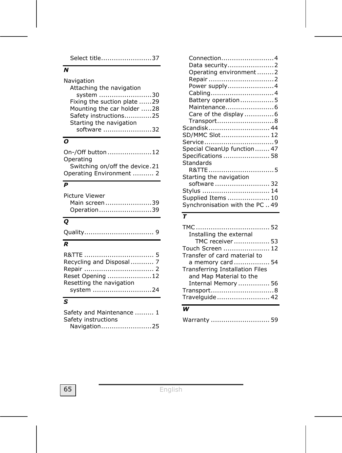  English  65 Select title........................37 N Navigation Attaching the navigation system .........................30 Fixing the suction plate ......29 Mounting the car holder .....28 Safety instructions.............25 Starting the navigation software .......................32 O On-/Off button .....................12 Operating Switching on/off the device.21 Operating Environment .......... 2 P Picture Viewer Main screen......................39 Operation.........................39 Q Quality................................. 9 R R&amp;TTE ................................. 5 Recycling and Disposal ........... 7 Repair ................................. 2 Reset Opening .....................12 Resetting the navigation  system ............................24 S Safety and Maintenance ......... 1 Safety instructions Navigation........................25 Connection.........................4 Data security...................... 2 Operating environment ........2 Repair ...............................2 Power supply......................4 Cabling..............................4 Battery operation................5 Maintenance.......................6 Care of the display ..............6 Transport...........................8 Scandisk............................. 44 SD/MMC Slot....................... 12 Service.................................9 Special CleanUp function....... 47 Specifications ...................... 58 Standards R&amp;TTE...............................5 Starting the navigation  software .......................... 32 Stylus ................................ 14 Supplied Items .................... 10 Synchronisation with the PC .. 49 T TMC ................................... 52 Installing the external  TMC receiver ................. 53 Touch Screen ...................... 12 Transfer of card material to  a memory card ................. 54 Transferring Installation Files and Map Material to the Internal Memory ............... 56 Transport..............................8 Travelguide......................... 42 W Warranty ............................ 59  