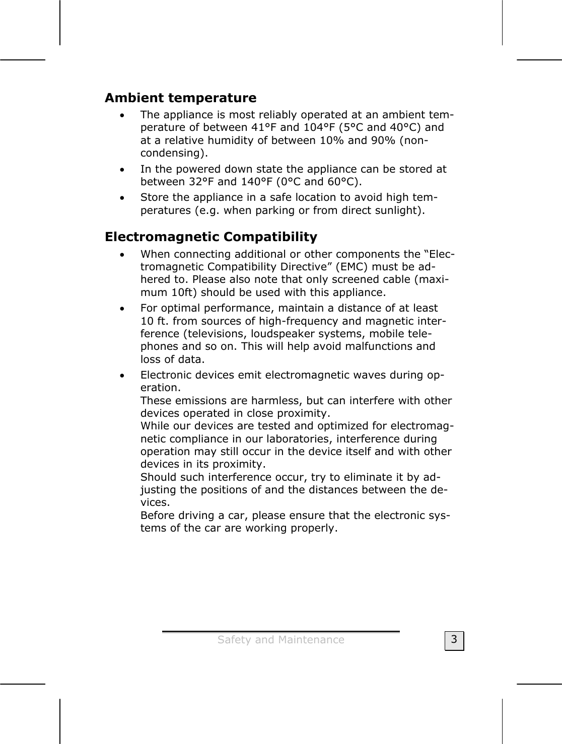  Safety and Maintenance  3 Ambient temperature  • The appliance is most reliably operated at an ambient tem-perature of between 41°F and 104°F (5°C and 40°C) and at a relative humidity of between 10% and 90% (non-condensing). • In the powered down state the appliance can be stored at between 32°F and 140°F (0°C and 60°C). • Store the appliance in a safe location to avoid high tem-peratures (e.g. when parking or from direct sunlight). Electromagnetic Compatibility  • When connecting additional or other components the “Elec-tromagnetic Compatibility Directive” (EMC) must be ad-hered to. Please also note that only screened cable (maxi-mum 10ft) should be used with this appliance. • For optimal performance, maintain a distance of at least  10 ft. from sources of high-frequency and magnetic inter-ference (televisions, loudspeaker systems, mobile tele-phones and so on. This will help avoid malfunctions and loss of data. • Electronic devices emit electromagnetic waves during op-eration. These emissions are harmless, but can interfere with other devices operated in close proximity. While our devices are tested and optimized for electromag-netic compliance in our laboratories, interference during operation may still occur in the device itself and with other devices in its proximity. Should such interference occur, try to eliminate it by ad-justing the positions of and the distances between the de-vices. Before driving a car, please ensure that the electronic sys-tems of the car are working properly. 