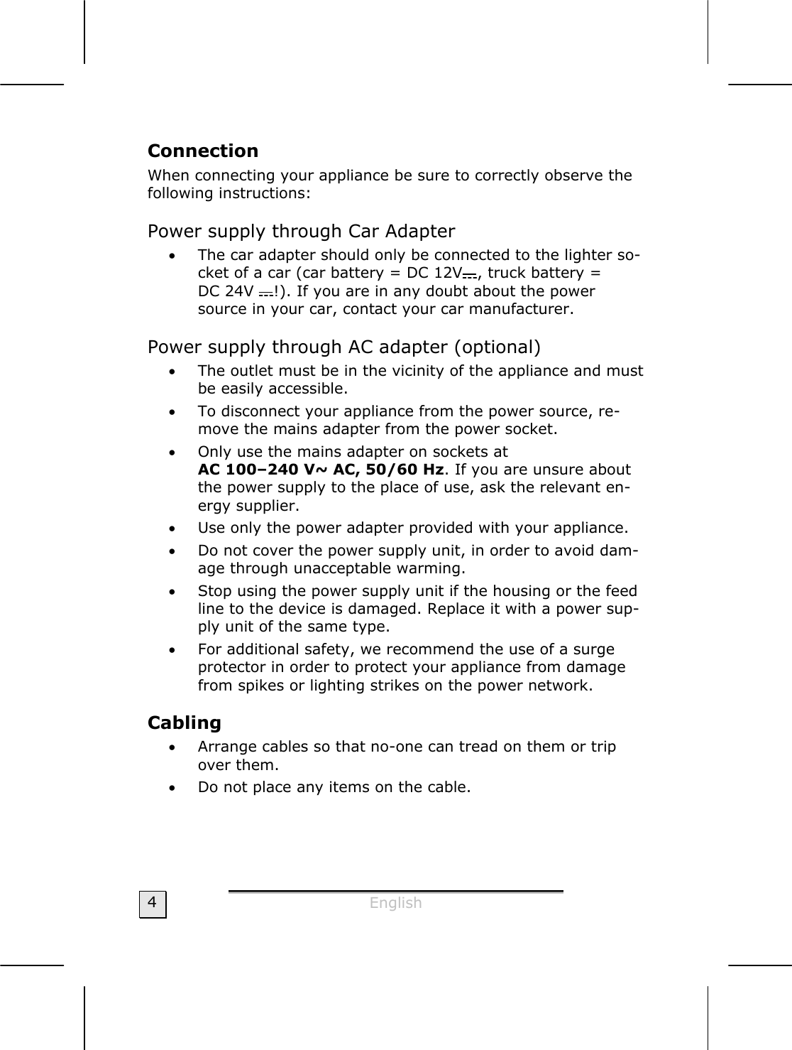  English  4 Connection When connecting your appliance be sure to correctly observe the following instructions:  Power supply through Car Adapter  • The car adapter should only be connected to the lighter so-cket of a car (car battery = DC 12V , truck battery =  DC 24V  !). If you are in any doubt about the power source in your car, contact your car manufacturer. Power supply through AC adapter (optional) • The outlet must be in the vicinity of the appliance and must be easily accessible. • To disconnect your appliance from the power source, re-move the mains adapter from the power socket. • Only use the mains adapter on sockets at  AC 100–240 V~ AC, 50/60 Hz. If you are unsure about the power supply to the place of use, ask the relevant en-ergy supplier. • Use only the power adapter provided with your appliance.  • Do not cover the power supply unit, in order to avoid dam-age through unacceptable warming. • Stop using the power supply unit if the housing or the feed line to the device is damaged. Replace it with a power sup-ply unit of the same type. • For additional safety, we recommend the use of a surge protector in order to protect your appliance from damage from spikes or lighting strikes on the power network. Cabling  • Arrange cables so that no-one can tread on them or trip over them. • Do not place any items on the cable.  