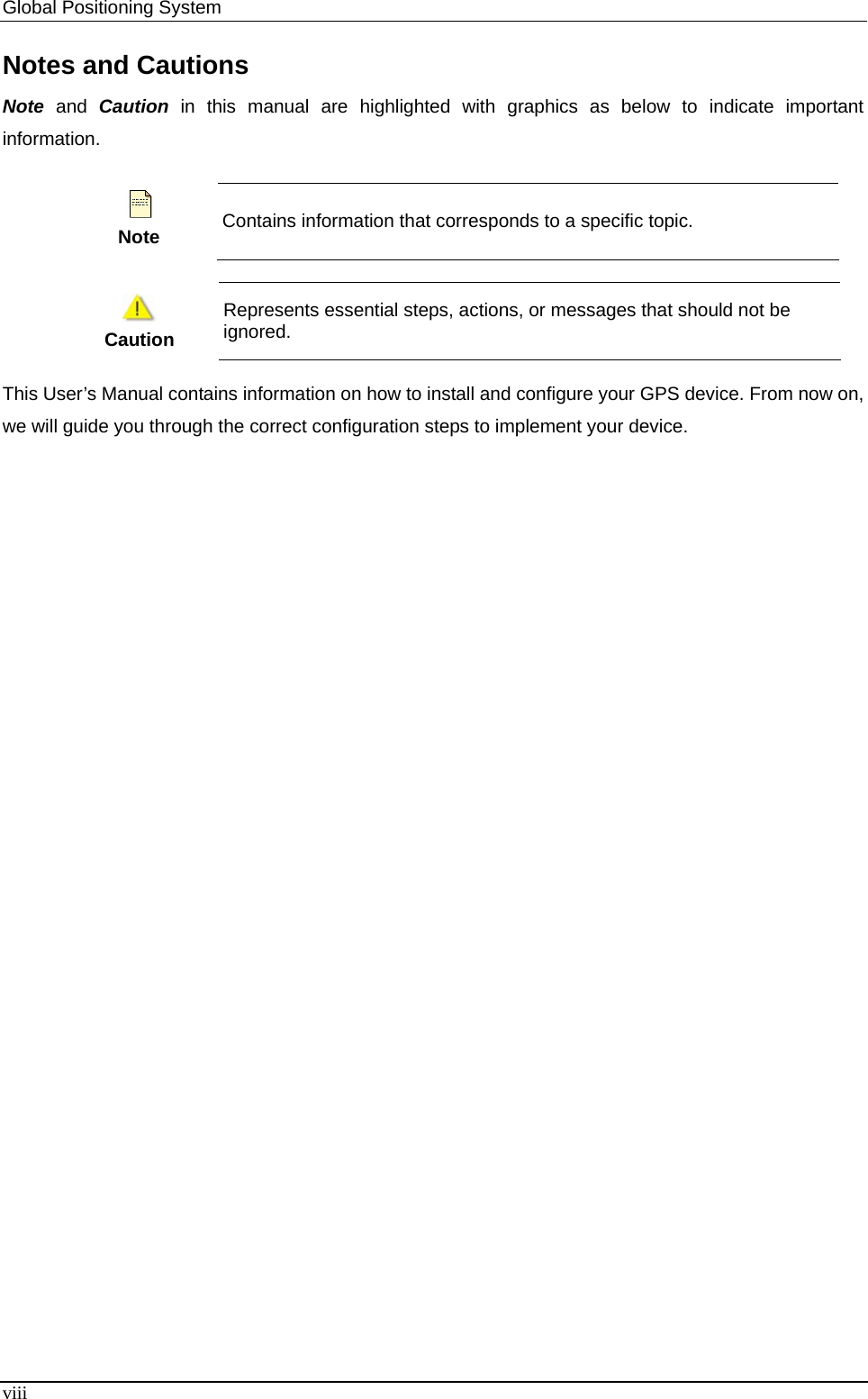 Global Positioning System   Notes and Cautions Note and Caution in this manual are highlighted with graphics as below to indicate important information.  Note Contains information that corresponds to a specific topic.   Caution Represents essential steps, actions, or messages that should not be ignored. This User’s Manual contains information on how to install and configure your GPS device. From now on, we will guide you through the correct configuration steps to implement your device. viii 