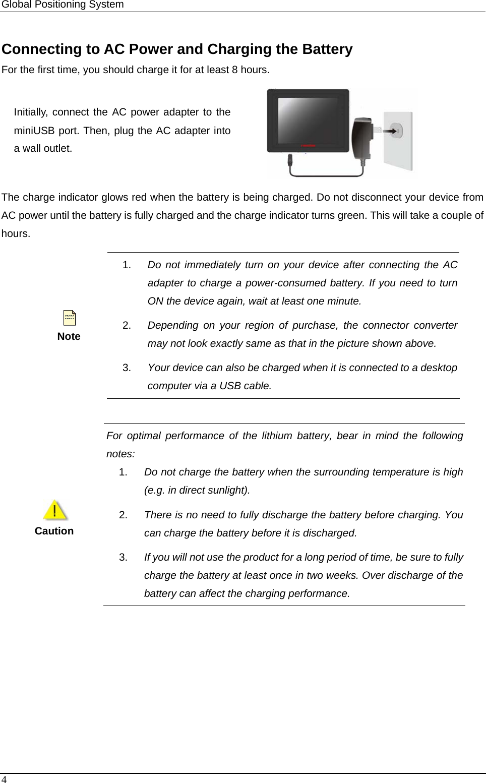 Global Positioning System   Connecting to AC Power and Charging the Battery For the first time, you should charge it for at least 8 hours. Initially, connect the AC power adapter to the miniUSB port. Then, plug the AC adapter into a wall outlet.  The charge indicator glows red when the battery is being charged. Do not disconnect your device from AC power until the battery is fully charged and the charge indicator turns green. This will take a couple of hours.  Note 1.  Do not immediately turn on your device after connecting the AC adapter to charge a power-consumed battery. If you need to turn ON the device again, wait at least one minute. 2.  Depending on your region of purchase, the connector converter may not look exactly same as that in the picture shown above. 3.  Your device can also be charged when it is connected to a desktop computer via a USB cable.     For optimal performance of the lithium battery, bear in mind the followingnotes:  1.  Do not charge the battery when the surrounding temperature is high (e.g. in direct sunlight).   2.  There is no need to fully discharge the battery before charging. You can charge the battery before it is discharged.   3.  If you will not use the product for a long period of time, be sure to fully charge the battery at least once in two weeks. Over discharge of the battery can affect the charging performance.   Caution 4 