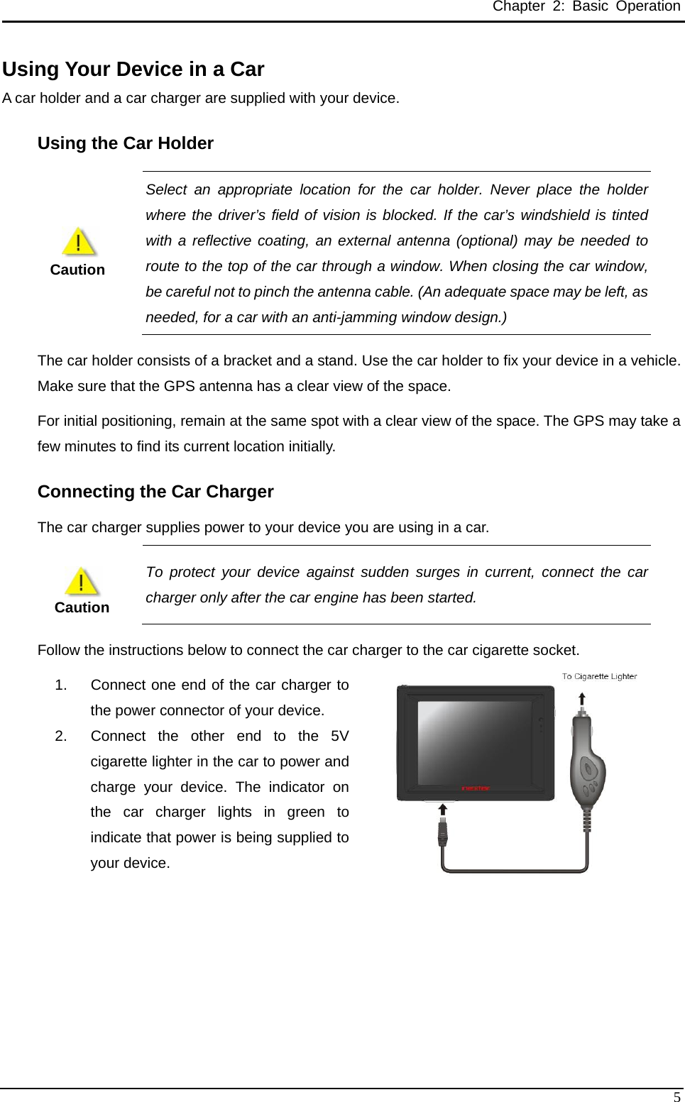 Chapter 2: Basic Operation Using Your Device in a Car   A car holder and a car charger are supplied with your device.   Using the Car Holder  Select an appropriate location for the car holder. Never place the holder where the driver’s field of vision is blocked. If the car’s windshield is tinted with a reflective coating, an external antenna (optional) may be needed to route to the top of the car through a window. When closing the car window, be careful not to pinch the antenna cable. (An adequate space may be left, as needed, for a car with an anti-jamming window design.)   Caution The car holder consists of a bracket and a stand. Use the car holder to fix your device in a vehicle. Make sure that the GPS antenna has a clear view of the space. For initial positioning, remain at the same spot with a clear view of the space. The GPS may take a few minutes to find its current location initially.   Connecting the Car Charger   The car charger supplies power to your device you are using in a car.      Caution To protect your device against sudden surges in current, connect the car charger only after the car engine has been started.   Follow the instructions below to connect the car charger to the car cigarette socket. 1.  Connect one end of the car charger to the power connector of your device.   2.  Connect the other end to the 5V cigarette lighter in the car to power and charge your device. The indicator on the car charger lights in green to indicate that power is being supplied to your device.      5 