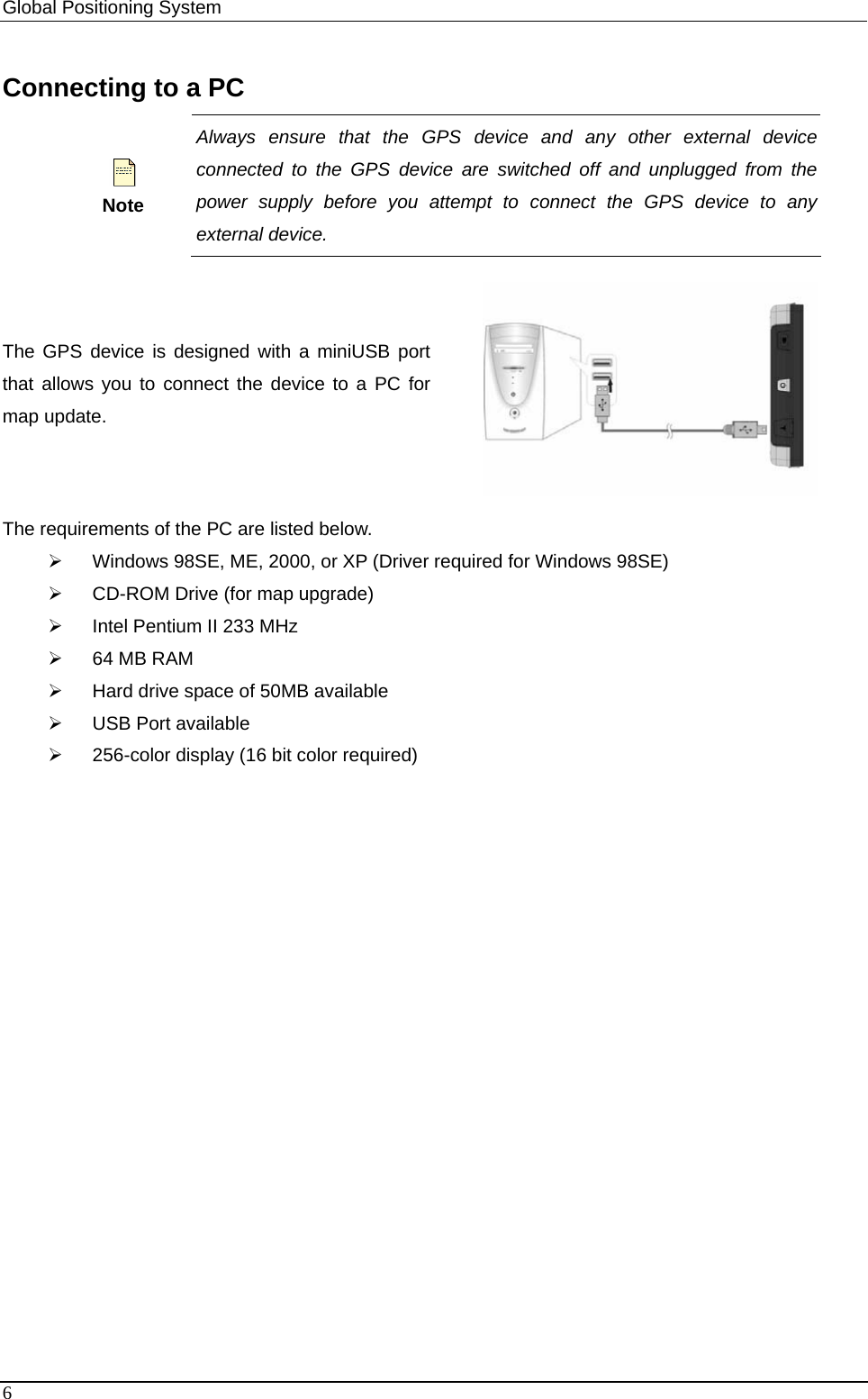 Global Positioning System   Connecting to a PC  Note Always ensure that the GPS device and any other external device connected to the GPS device are switched off and unplugged from the power supply before you attempt to connect the GPS device to any external device.    The GPS device is designed with a miniUSB port that allows you to connect the device to a PC for map update.    The requirements of the PC are listed below. ¾  Windows 98SE, ME, 2000, or XP (Driver required for Windows 98SE)   ¾  CD-ROM Drive (for map upgrade)   ¾  Intel Pentium II 233 MHz ¾  64 MB RAM ¾  Hard drive space of 50MB available ¾  USB Port available ¾  256-color display (16 bit color required)     6 