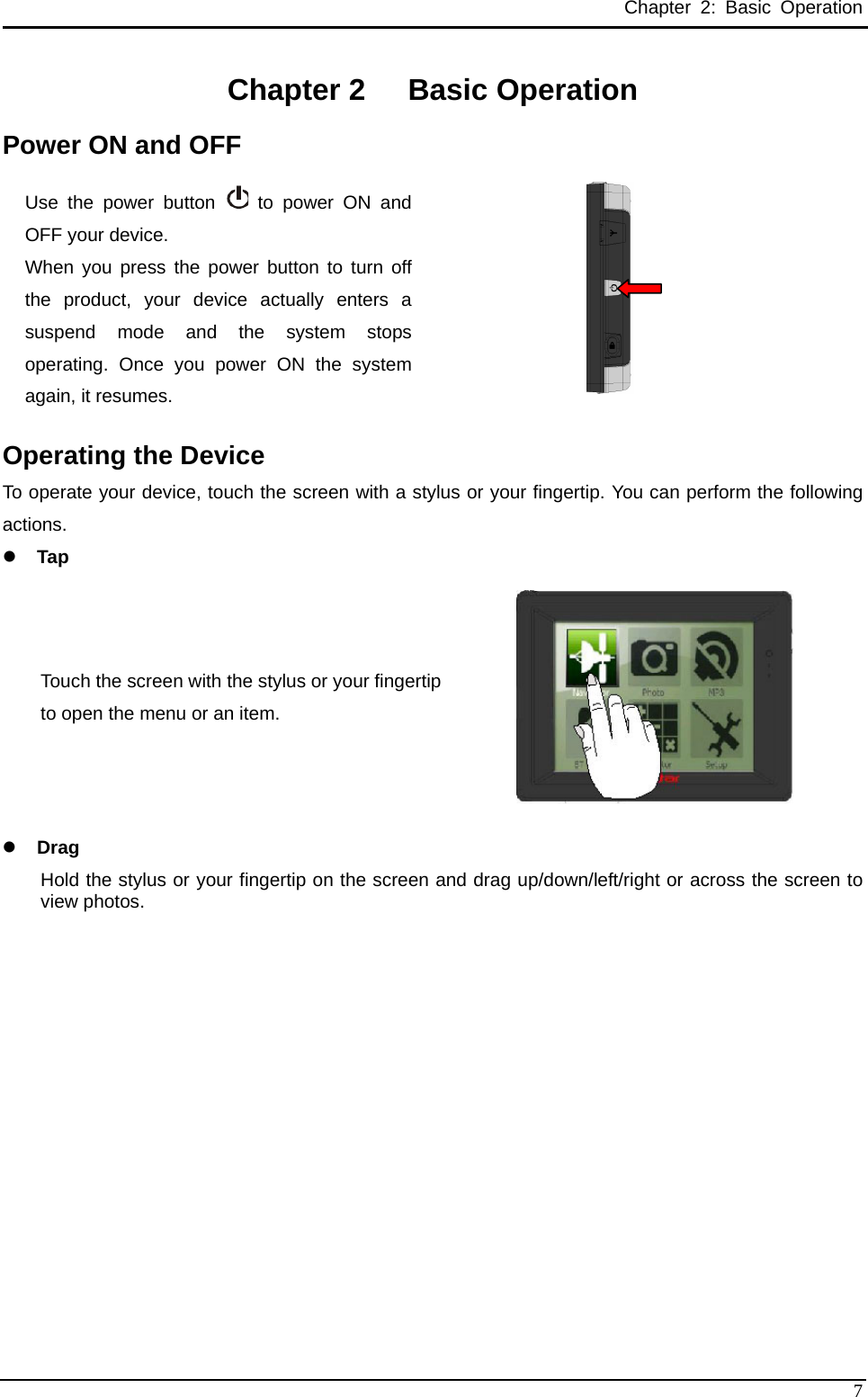 Chapter 2: Basic Operation Chapter 2  Basic Operation Power ON and OFF Use the power button   to power ON and OFF your device.   When you press the power button to turn off the product, your device actually enters a suspend mode and the system stops operating. Once you power ON the system again, it resumes.   Operating the Device To operate your device, touch the screen with a stylus or your fingertip. You can perform the following actions. z Tap  Touch the screen with the stylus or your fingertip to open the menu or an item.    z Drag Hold the stylus or your fingertip on the screen and drag up/down/left/right or across the screen to view photos.    7 