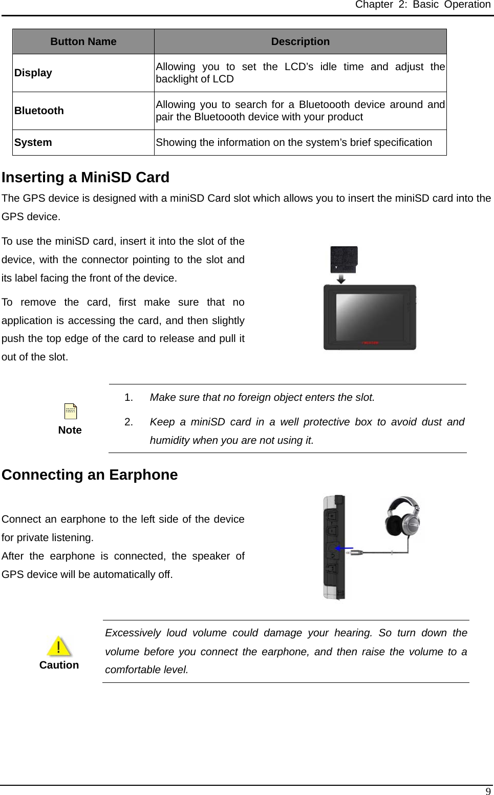 Chapter 2: Basic Operation Button Name  Description Display  Allowing you to set the LCD’s idle time and adjust the backlight of LCD Bluetooth Allowing you to search for a Bluetoooth device around and pair the Bluetoooth device with your product System  Showing the information on the system’s brief specification Inserting a MiniSD Card   The GPS device is designed with a miniSD Card slot which allows you to insert the miniSD card into the GPS device.   To use the miniSD card, insert it into the slot of the device, with the connector pointing to the slot and its label facing the front of the device.   To remove the card, first make sure that no application is accessing the card, and then slightly push the top edge of the card to release and pull it out of the slot.       Note 1.  Make sure that no foreign object enters the slot.   2.  Keep a miniSD card in a well protective box to avoid dust and humidity when you are not using it.   Connecting an Earphone Connect an earphone to the left side of the devicefor private listening. After the earphone is connected, the speaker of GPS device will be automatically off.      Caution Excessively loud volume could damage your hearing. So turn down the volume before you connect the earphone, and then raise the volume to a comfortable level.    9 