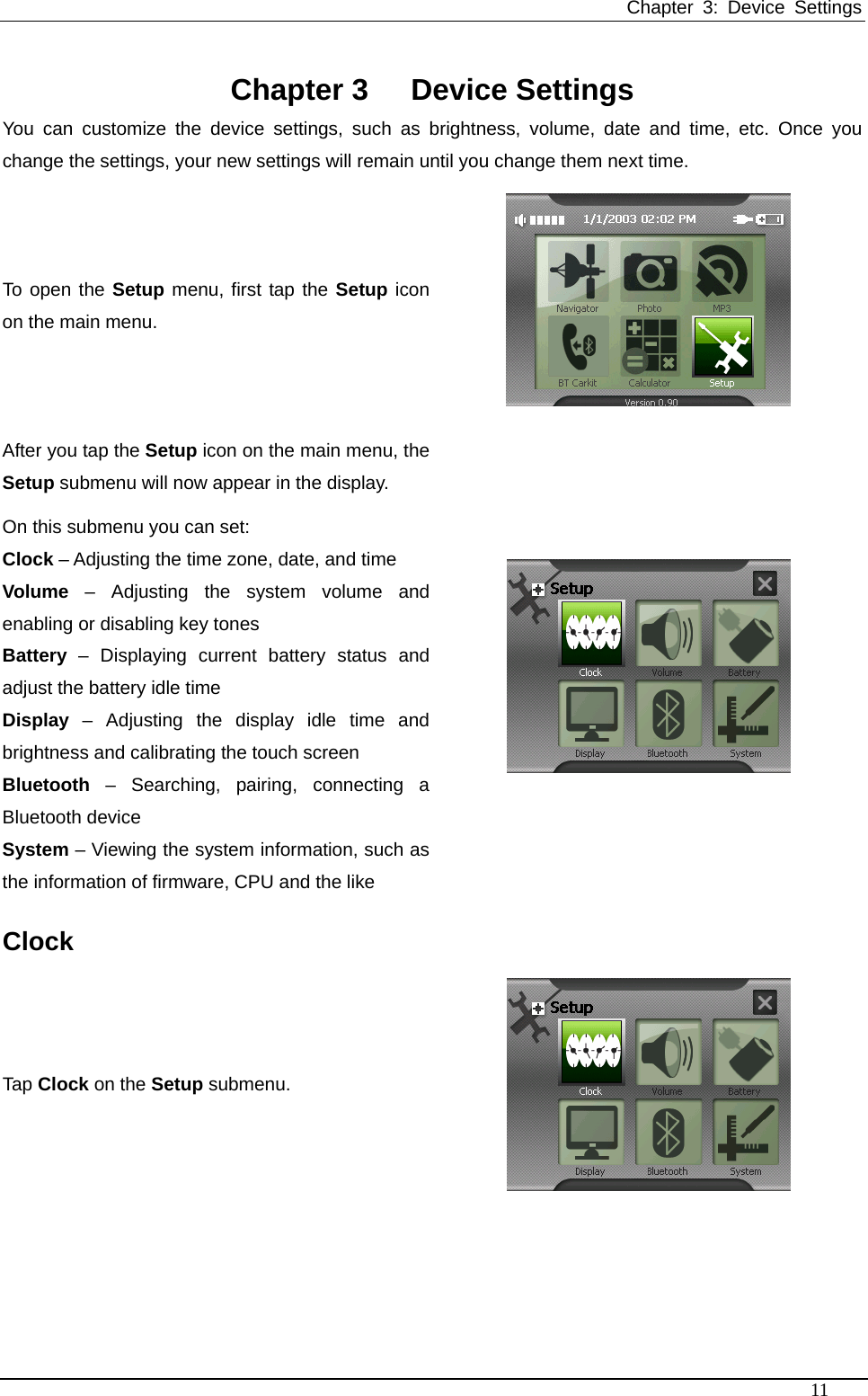 Chapter 3: Device Settings   Chapter 3  Device Settings You can customize the device settings, such as brightness, volume, date and time, etc. Once you change the settings, your new settings will remain until you change them next time.   To open the Setup menu, first tap the Setup iconon the main menu.  After you tap the Setup icon on the main menu, the Setup submenu will now appear in the display. On this submenu you can set: Clock – Adjusting the time zone, date, and time Volume – Adjusting the system volume and enabling or disabling key tones Battery – Displaying current battery status and adjust the battery idle time Display – Adjusting the display idle time and brightness and calibrating the touch screen Bluetooth – Searching, pairing, connecting a Bluetooth device System – Viewing the system information, such as the information of firmware, CPU and the like  Clock Tap Clock on the Setup submenu.  11 