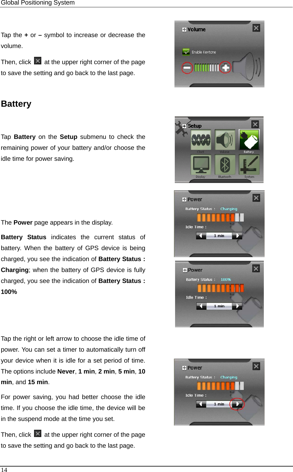 Global Positioning System   Tap the + or – symbol to increase or decrease the volume. Then, click    at the upper right corner of the page to save the setting and go back to the last page.  Battery Tap  Battery on the Setup submenu to check the remaining power of your battery and/or choose the idle time for power saving.  The Power page appears in the display. Battery Status indicates the current status of battery. When the battery of GPS device is being charged, you see the indication of Battery Status : Charging; when the battery of GPS device is fully charged, you see the indication of Battery Status : 100%   Tap the right or left arrow to choose the idle time of power. You can set a timer to automatically turn off your device when it is idle for a set period of time. The options include Never, 1 min, 2 min, 5 min, 10 min, and 15 min.  For power saving, you had better choose the idle time. If you choose the idle time, the device will be in the suspend mode at the time you set.   Then, click    at the upper right corner of the page to save the setting and go back to the last page.  14 