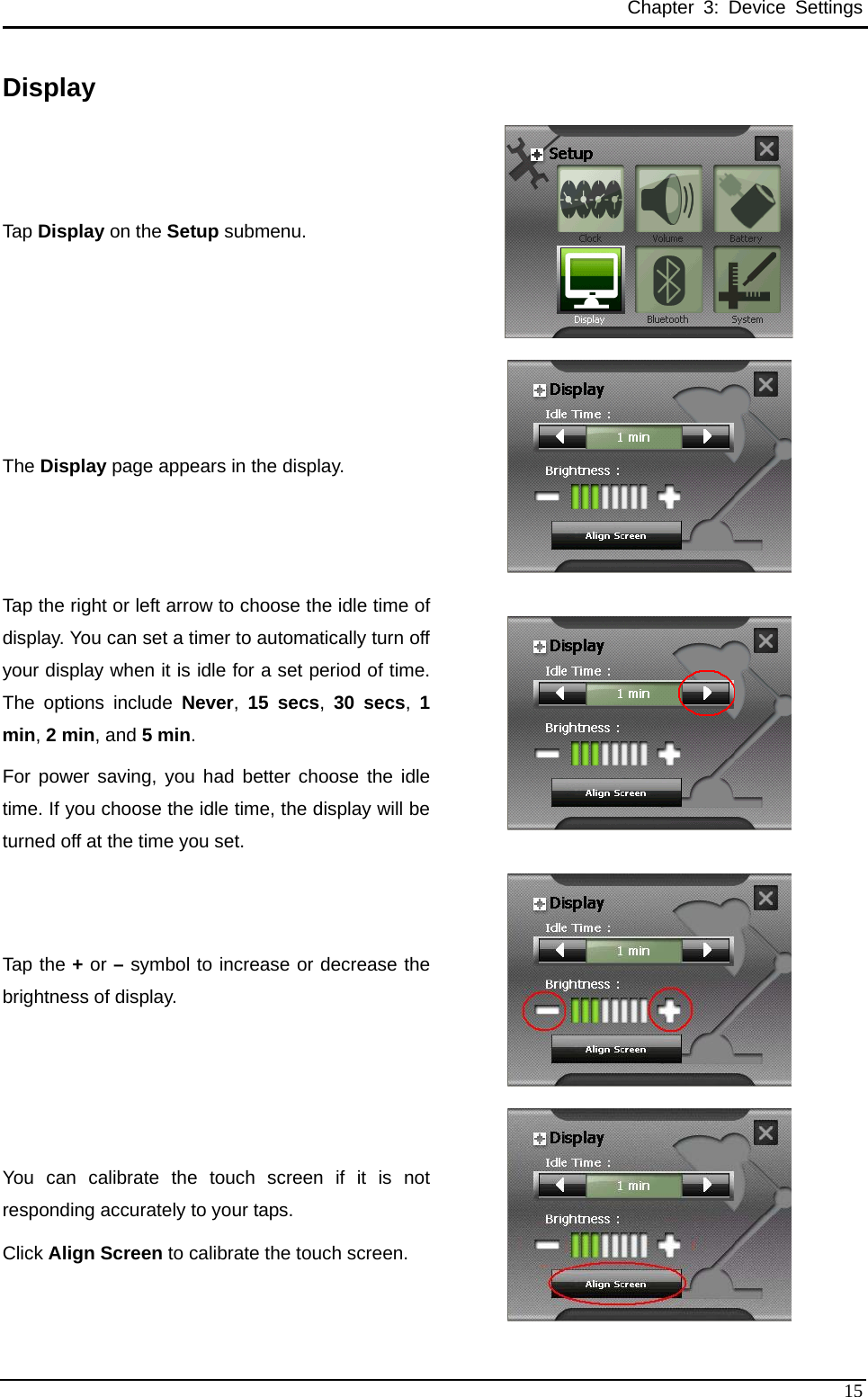 Chapter 3: Device Settings Display Tap Display on the Setup submenu.  The Display page appears in the display.  Tap the right or left arrow to choose the idle time of display. You can set a timer to automatically turn off your display when it is idle for a set period of time. The options include Never,  15 secs,  30 secs,  1min, 2 min, and 5 min.  For power saving, you had better choose the idle time. If you choose the idle time, the display will be turned off at the time you set.   Tap the + or – symbol to increase or decrease the brightness of display.  You can calibrate the touch screen if it is not responding accurately to your taps.   Click Align Screen to calibrate the touch screen.   15 