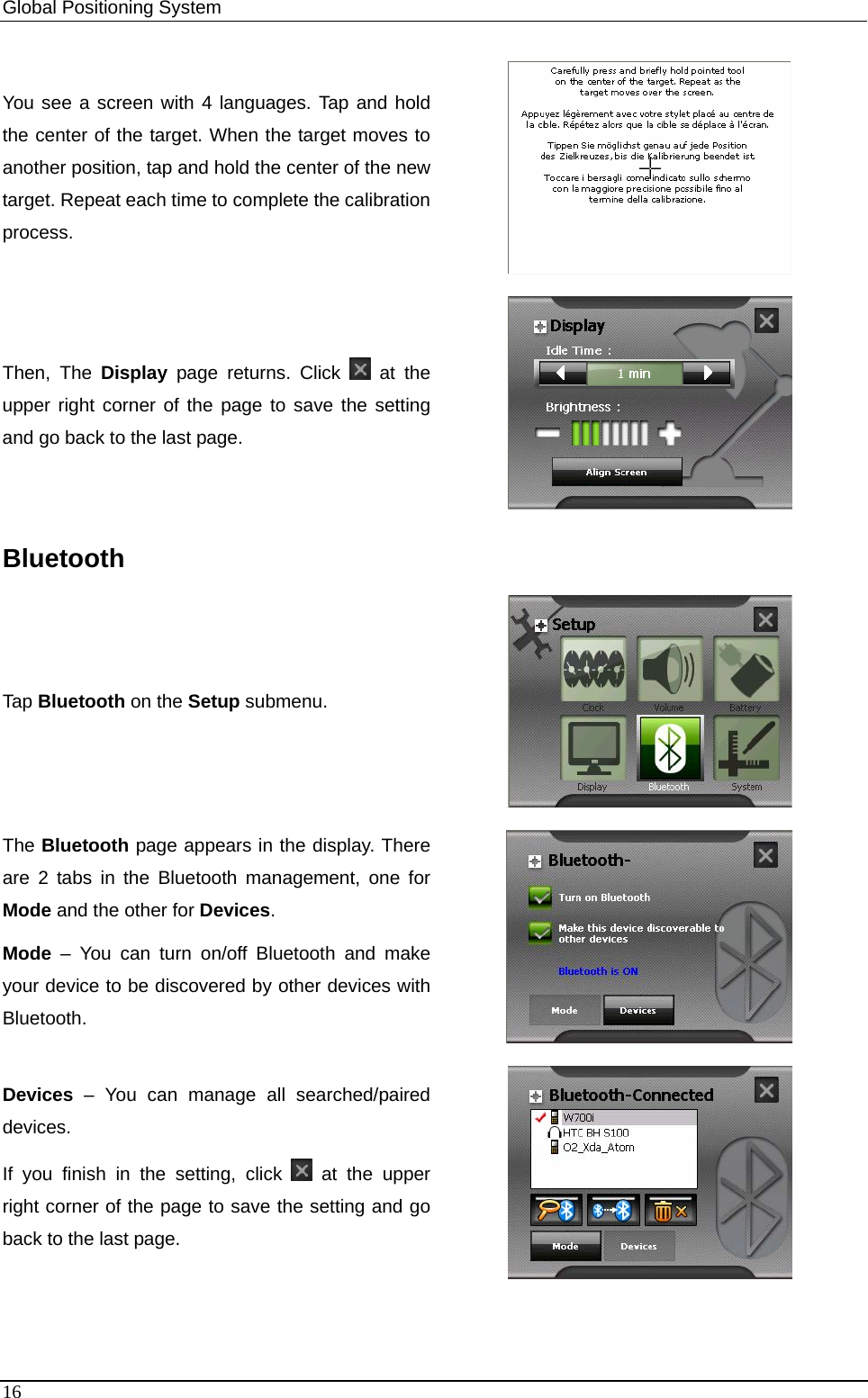 Global Positioning System   You see a screen with 4 languages. Tap and hold the center of the target. When the target moves to another position, tap and hold the center of the new target. Repeat each time to complete the calibration process.   Then, The Display page returns. Click  at the upper right corner of the page to save the setting and go back to the last page.  Bluetooth Tap Bluetooth on the Setup submenu.  The Bluetooth page appears in the display. There are 2 tabs in the Bluetooth management, one for Mode and the other for Devices. Mode – You can turn on/off Bluetooth and make your device to be discovered by other devices with Bluetooth.   Devices – You can manage all searched/paired devices. If you finish in the setting, click   at the upper right corner of the page to save the setting and go back to the last page.  16 