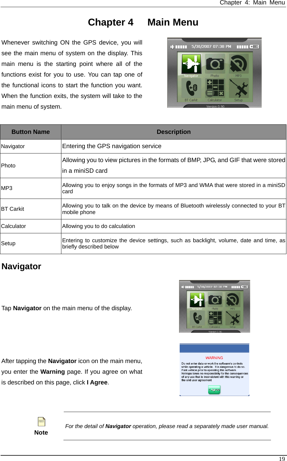 Chapter 4: Main Menu   Chapter 4  Main Menu Whenever switching ON the GPS device, you will see the main menu of system on the display. This main menu is the starting point where all of the functions exist for you to use. You can tap one of the functional icons to start the function you want. When the function exits, the system will take to the main menu of system.    Button Name  Description Navigator  Entering the GPS navigation service Photo Allowing you to view pictures in the formats of BMP, JPG, and GIF that were stored in a miniSD card MP3  Allowing you to enjoy songs in the formats of MP3 and WMA that were stored in a miniSD card BT Carkit  Allowing you to talk on the device by means of Bluetooth wirelessly connected to your BT mobile phone Calculator  Allowing you to do calculation Setup  Entering to customize the device settings, such as backlight, volume, date and time, as briefly described below Navigator Tap Navigator on the main menu of the display.  After tapping the Navigator icon on the main menu, you enter the Warning page. If you agree on what is described on this page, click I Agree.    Note For the detail of Navigator operation, please read a separately made user manual.19 