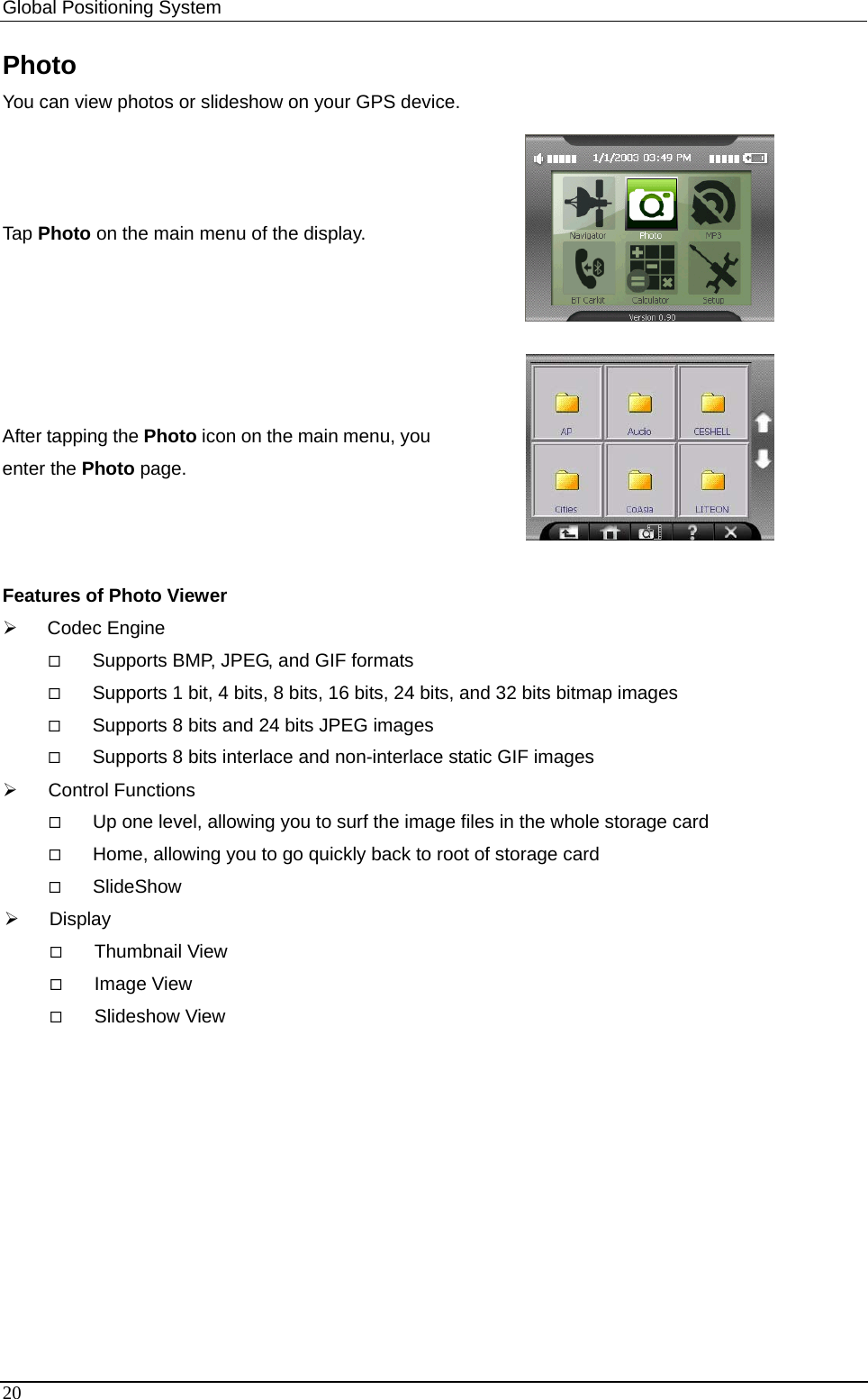 Global Positioning System   Photo You can view photos or slideshow on your GPS device.   Tap Photo on the main menu of the display.  After tapping the Photo icon on the main menu, you enter the Photo page.  Features of Photo Viewer ¾ Codec Engine  Supports BMP, JPEG, and GIF formats  Supports 1 bit, 4 bits, 8 bits, 16 bits, 24 bits, and 32 bits bitmap images  Supports 8 bits and 24 bits JPEG images  Supports 8 bits interlace and non-interlace static GIF images ¾ Control Functions  Up one level, allowing you to surf the image files in the whole storage card  Home, allowing you to go quickly back to root of storage card  SlideShow ¾ Display  Thumbnail View  Image View  Slideshow View 20 