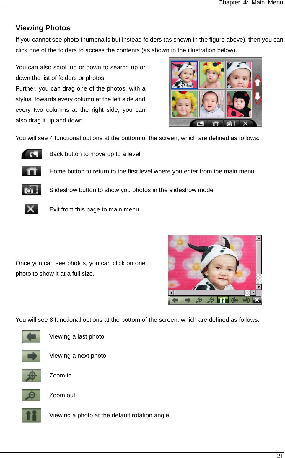 Chapter 4: Main Menu Viewing Photos If you cannot see photo thumbnails but instead folders (as shown in the figure above), then you can click one of the folders to access the contents (as shown in the illustration below). You can also scroll up or down to search up or down the list of folders or photos. Further, you can drag one of the photos, with a stylus, towards every column at the left side and every two columns at the right side; you can also drag it up and down.     You will see 4 functional options at the bottom of the screen, which are defined as follows:  Back button to move up to a level  Home button to return to the first level where you enter from the main menu  Slideshow button to show you photos in the slideshow mode    Exit from this page to main menu  Once you can see photos, you can click on one photo to show it at a full size.  You will see 8 functional options at the bottom of the screen, which are defined as follows:  Viewing a last photo  Viewing a next photo  Zoom in  Zoom out  Viewing a photo at the default rotation angle  21 