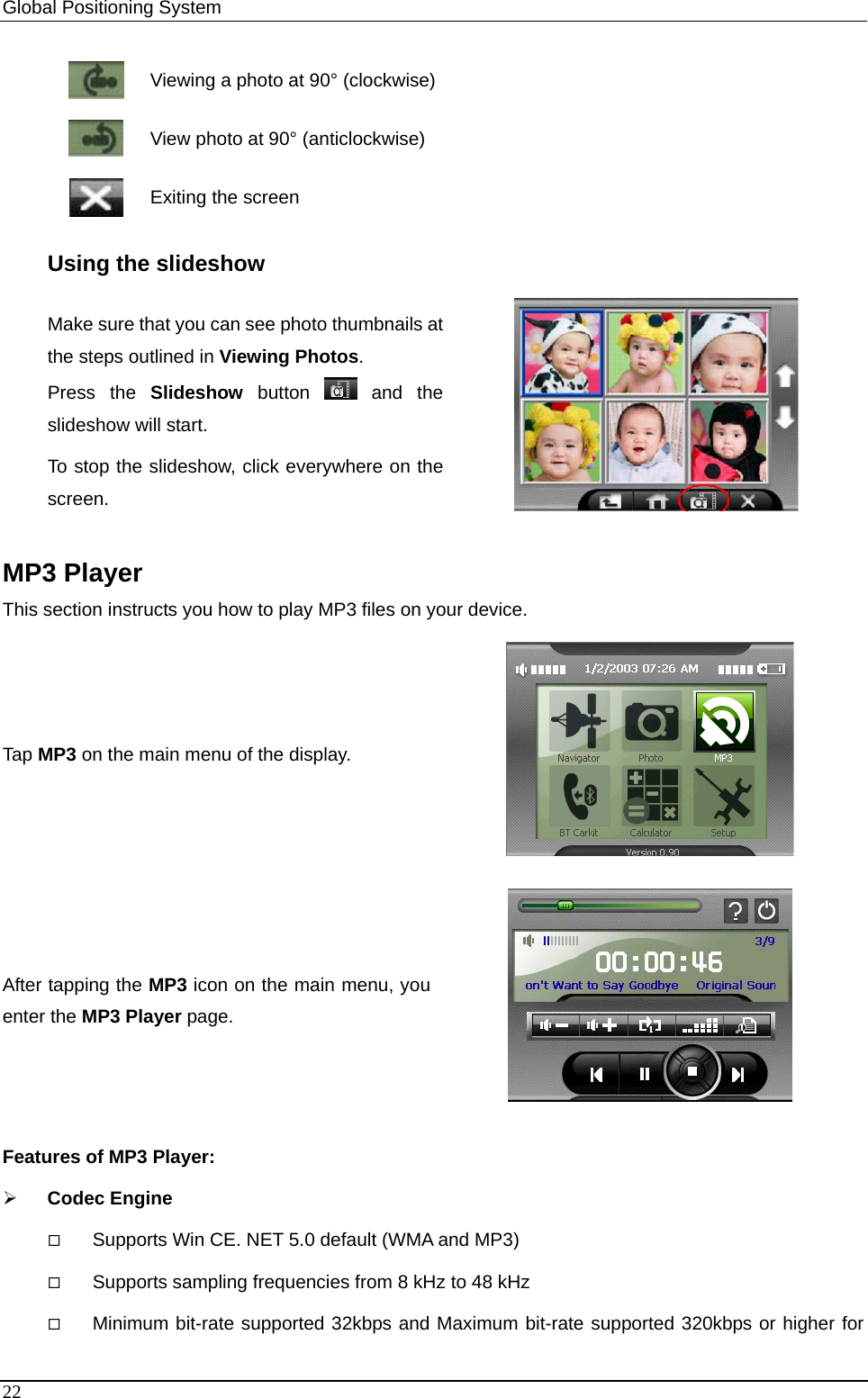 Global Positioning System    Viewing a photo at 90° (clockwise)  View photo at 90° (anticlockwise)  Exiting the screen Using the slideshow Make sure that you can see photo thumbnails atthe steps outlined in Viewing Photos. Press the Slideshow button   and  the slideshow will start. To stop the slideshow, click everywhere on the screen.   MP3 Player This section instructs you how to play MP3 files on your device.   Tap MP3 on the main menu of the display.  After tapping the MP3 icon on the main menu, you enter the MP3 Player page.  Features of MP3 Player: ¾ Codec Engine  Supports Win CE. NET 5.0 default (WMA and MP3)    Supports sampling frequencies from 8 kHz to 48 kHz  Minimum bit-rate supported 32kbps and Maximum bit-rate supported 320kbps or higher for 22 