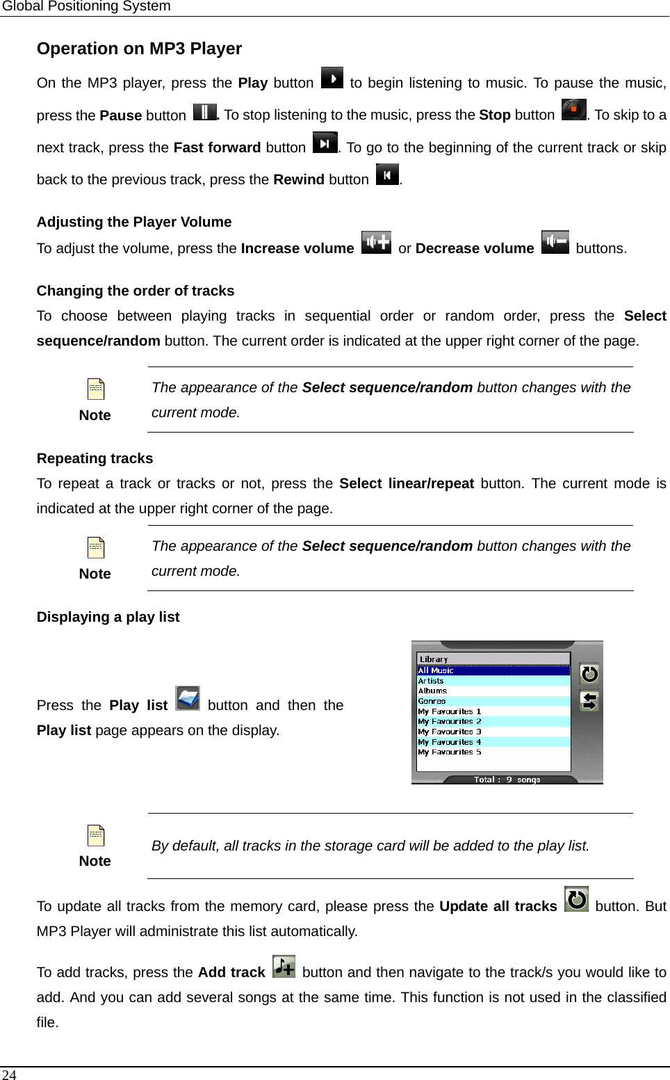 Global Positioning System   Operation on MP3 Player On the MP3 player, press the Play button   to begin listening to music. To pause the music, press the Pause button  . To stop listening to the music, press the Stop button  . To skip to a next track, press the Fast forward button  . To go to the beginning of the current track or skip back to the previous track, press the Rewind button  . Adjusting the Player Volume To adjust the volume, press the Increase volume   or Decrease volume   buttons.  Changing the order of tracks To choose between playing tracks in sequential order or random order, press the Select sequence/random button. The current order is indicated at the upper right corner of the page.  Note The appearance of the Select sequence/random button changes with the current mode.   Repeating tracks To repeat a track or tracks or not, press the Select linear/repeat button. The current mode is indicated at the upper right corner of the page.  Note The appearance of the Select sequence/random button changes with the current mode.   Displaying a play list Press the Play list  button and then the Play list page appears on the display.    Note By default, all tracks in the storage card will be added to the play list. To update all tracks from the memory card, please press the Update all tracks   button. But MP3 Player will administrate this list automatically. To add tracks, press the Add track   button and then navigate to the track/s you would like to add. And you can add several songs at the same time. This function is not used in the classified file. 24 