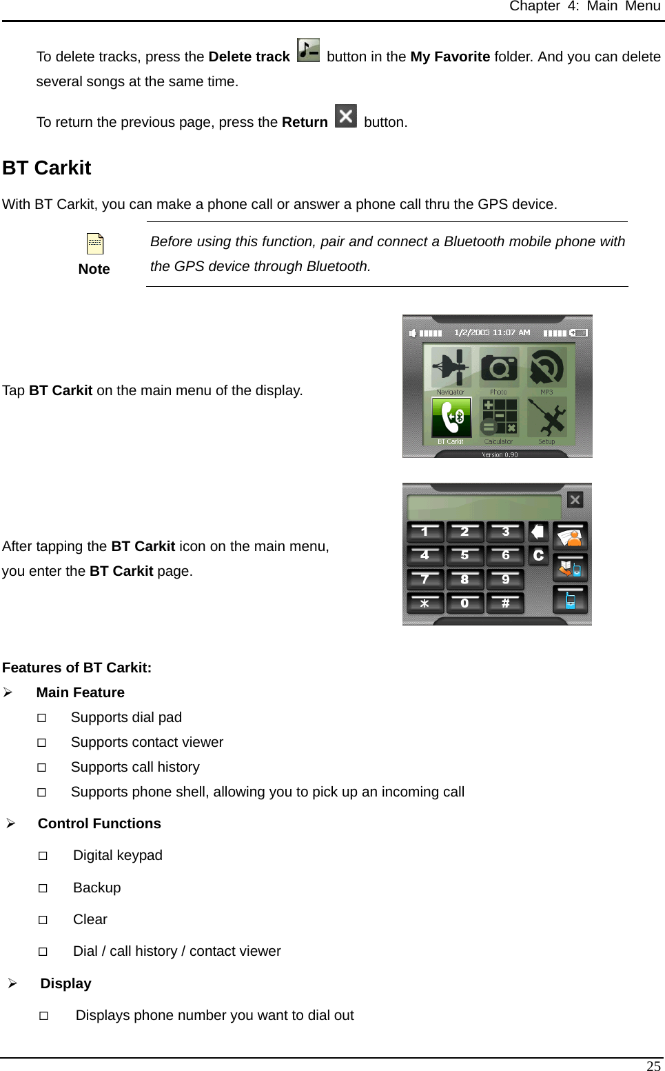 Chapter 4: Main Menu To delete tracks, press the Delete track   button in the My Favorite folder. And you can delete several songs at the same time. To return the previous page, press the Return   button. BT Carkit With BT Carkit, you can make a phone call or answer a phone call thru the GPS device.  Note Before using this function, pair and connect a Bluetooth mobile phone with the GPS device through Bluetooth.  Tap BT Carkit on the main menu of the display.  After tapping the BT Carkit icon on the main menu, you enter the BT Carkit page.  Features of BT Carkit: ¾ Main Feature  Supports dial pad  Supports contact viewer  Supports call history  Supports phone shell, allowing you to pick up an incoming call ¾ Control Functions  Digital keypad  Backup  Clear  Dial / call history / contact viewer ¾ Display  Displays phone number you want to dial out  25 