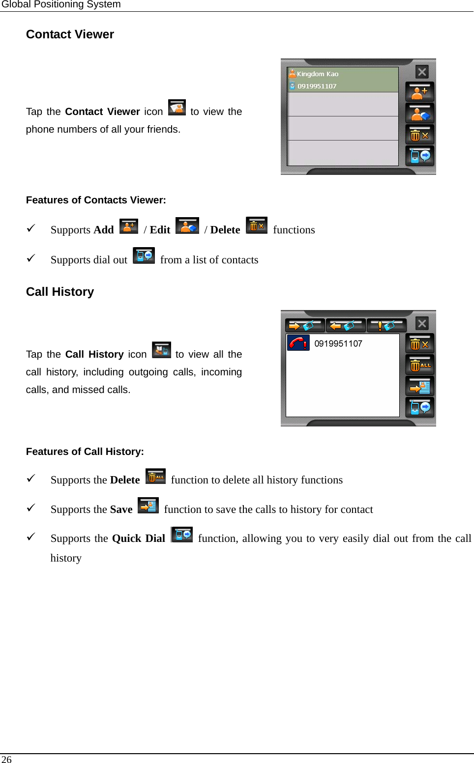 Global Positioning System   Contact Viewer Tap the Contact Viewer icon   to view the phone numbers of all your friends.  Features of Contacts Viewer: 9 Supports Add  / Edit  / Delete  functions 9 Supports dial out    from a list of contacts Call History Tap the Call History icon   to view all the call history, including outgoing calls, incoming calls, and missed calls.  Features of Call History: 9 Supports the Delete   function to delete all history functions 9 Supports the Save   function to save the calls to history for contact 9 Supports the Quick Dial  function, allowing you to very easily dial out from the call history   26 