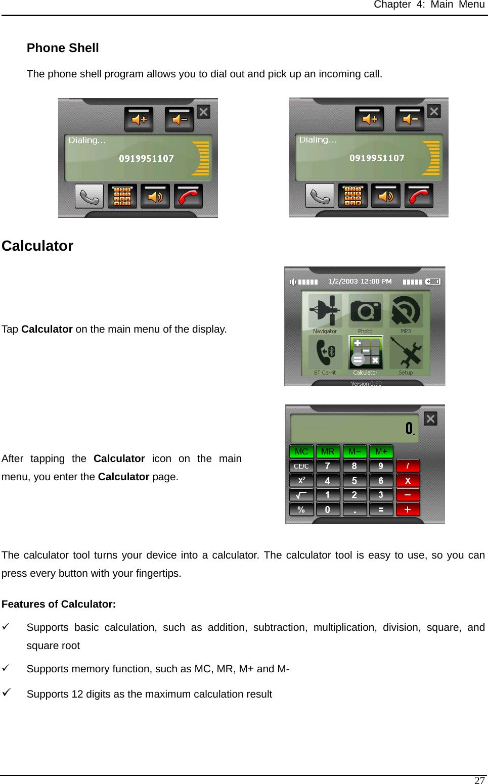 Chapter 4: Main Menu Phone Shell The phone shell program allows you to dial out and pick up an incoming call.   Calculator Tap Calculator on the main menu of the display.  After tapping the Calculator icon on the main menu, you enter the Calculator page.  The calculator tool turns your device into a calculator. The calculator tool is easy to use, so you can press every button with your fingertips. Features of Calculator: 9  Supports basic calculation, such as addition, subtraction, multiplication, division, square, and square root 9  Supports memory function, such as MC, MR, M+ and M- 9 Supports 12 digits as the maximum calculation result   27 