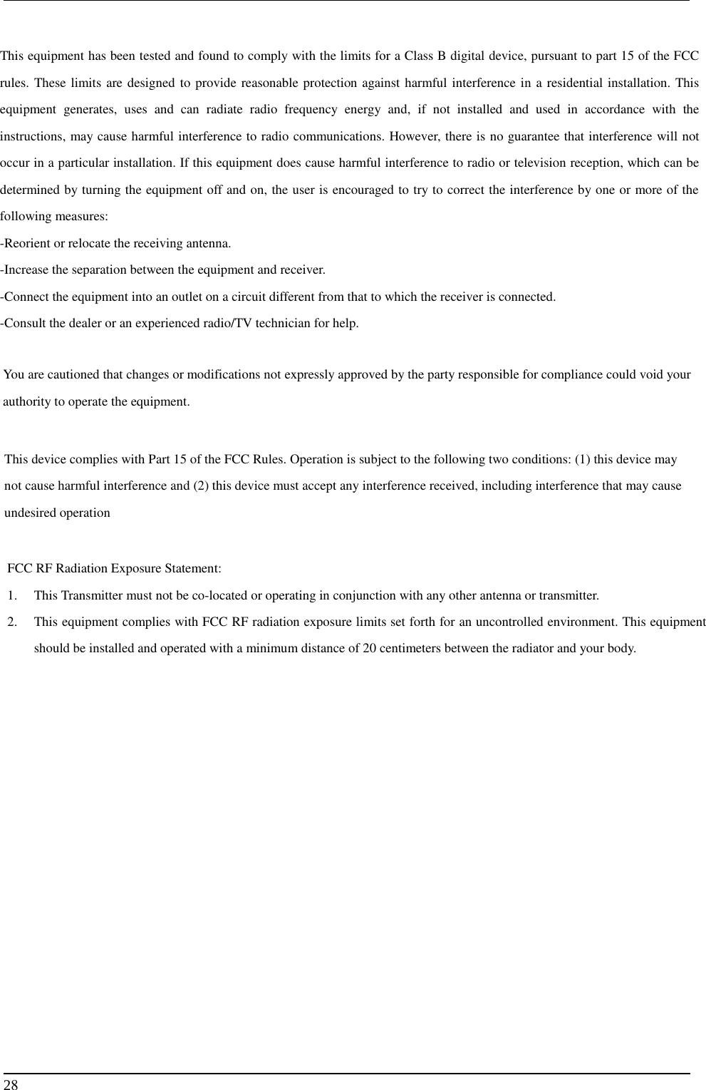     28 This equipment has been tested and found to comply with the limits for a Class B digital device, pursuant to part 15 of the FCC rules. These limits are designed to provide reasonable protection against harmful interference in a residential installation. This equipment generates, uses and can radiate radio frequency energy and, if not installed and used in accordance with the instructions, may cause harmful interference to radio communications. However, there is no guarantee that interference will not occur in a particular installation. If this equipment does cause harmful interference to radio or television reception, which can be determined by turning the equipment off and on, the user is encouraged to try to correct the interference by one or more of the following measures: -Reorient or relocate the receiving antenna. -Increase the separation between the equipment and receiver. -Connect the equipment into an outlet on a circuit different from that to which the receiver is connected. -Consult the dealer or an experienced radio/TV technician for help. You are cautioned that changes or modifications not expressly approved by the party responsible for compliance could void your authority to operate the equipment. This device complies with Part 15 of the FCC Rules. Operation is subject to the following two conditions: (1) this device may not cause harmful interference and (2) this device must accept any interference received, including interference that may cause undesired operation FCC RF Radiation Exposure Statement: 1. This Transmitter must not be co-located or operating in conjunction with any other antenna or transmitter. 2. This equipment complies with FCC RF radiation exposure limits set forth for an uncontrolled environment. This equipment should be installed and operated with a minimum distance of 20 centimeters between the radiator and your body. 