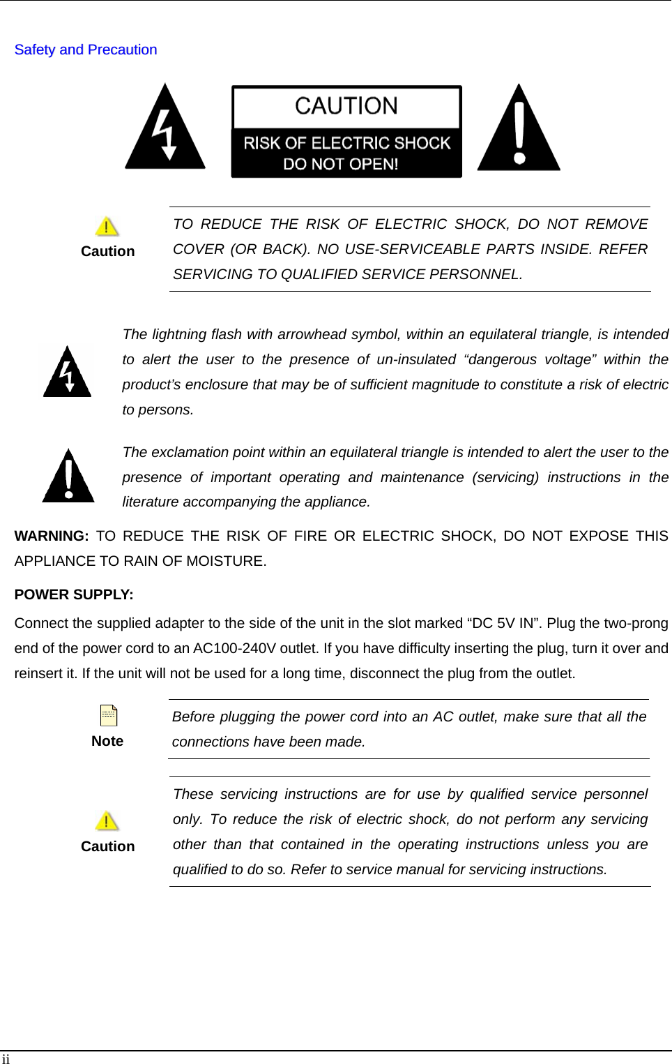    SSaaffeettyy  aanndd  PPrreeccaauuttiioonn        Caution TO REDUCE THE RISK OF ELECTRIC SHOCK, DO NOT REMOVE COVER (OR BACK). NO USE-SERVICEABLE PARTS INSIDE. REFER SERVICING TO QUALIFIED SERVICE PERSONNEL.   The lightning flash with arrowhead symbol, within an equilateral triangle, is intended to alert the user to the presence of un-insulated “dangerous voltage” within the product’s enclosure that may be of sufficient magnitude to constitute a risk of electric to persons.  The exclamation point within an equilateral triangle is intended to alert the user to the presence of important operating and maintenance (servicing) instructions in the literature accompanying the appliance. WARNING: TO REDUCE THE RISK OF FIRE OR ELECTRIC SHOCK, DO NOT EXPOSE THIS APPLIANCE TO RAIN OF MOISTURE.   POWER SUPPLY: Connect the supplied adapter to the side of the unit in the slot marked “DC 5V IN”. Plug the two-prong end of the power cord to an AC100-240V outlet. If you have difficulty inserting the plug, turn it over and reinsert it. If the unit will not be used for a long time, disconnect the plug from the outlet.      Note Before plugging the power cord into an AC outlet, make sure that all the connections have been made.       Caution These servicing instructions are for use by qualified service personnel only. To reduce the risk of electric shock, do not perform any servicingother than that contained in the operating instructions unless you are qualified to do so. Refer to service manual for servicing instructions.     ii 