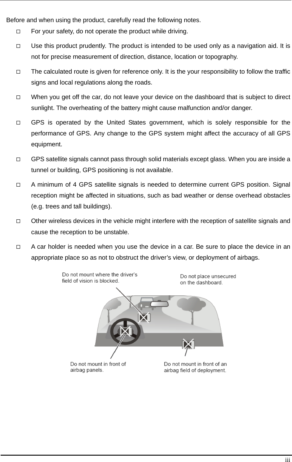   iii Before and when using the product, carefully read the following notes.  For your safety, do not operate the product while driving.    Use this product prudently. The product is intended to be used only as a navigation aid. It is not for precise measurement of direction, distance, location or topography.    The calculated route is given for reference only. It is the your responsibility to follow the traffic signs and local regulations along the roads.  When you get off the car, do not leave your device on the dashboard that is subject to direct sunlight. The overheating of the battery might cause malfunction and/or danger.    GPS is operated by the United States government, which is solely responsible for the performance of GPS. Any change to the GPS system might affect the accuracy of all GPS equipment.   GPS satellite signals cannot pass through solid materials except glass. When you are inside a tunnel or building, GPS positioning is not available.    A minimum of 4 GPS satellite signals is needed to determine current GPS position. Signal reception might be affected in situations, such as bad weather or dense overhead obstacles (e.g. trees and tall buildings).    Other wireless devices in the vehicle might interfere with the reception of satellite signals and cause the reception to be unstable.    A car holder is needed when you use the device in a car. Be sure to place the device in an appropriate place so as not to obstruct the driver’s view, or deployment of airbags.     