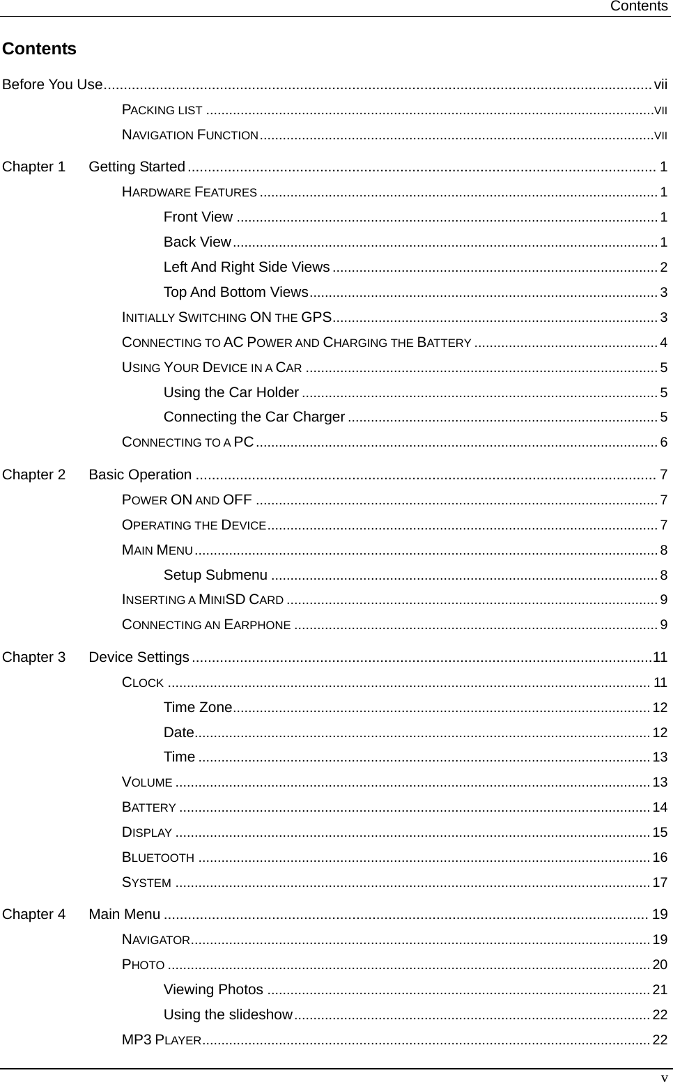 Contents   Contents Before You Use.........................................................................................................................................vii PACKING LIST .....................................................................................................................VII NAVIGATION FUNCTION.......................................................................................................VII Chapter 1 Getting Started..................................................................................................................... 1 HARDWARE FEATURES ........................................................................................................ 1 Front View ..............................................................................................................1 Back View...............................................................................................................1 Left And Right Side Views..................................................................................... 2 Top And Bottom Views...........................................................................................3 INITIALLY SWITCHING ON THE GPS..................................................................................... 3 CONNECTING TO AC POWER AND CHARGING THE BATTERY ................................................4 USING YOUR DEVICE IN A CAR ............................................................................................5 Using the Car Holder .............................................................................................5 Connecting the Car Charger .................................................................................5 CONNECTING TO A PC......................................................................................................... 6 Chapter 2 Basic Operation ................................................................................................................... 7 POWER ON AND OFF .........................................................................................................7 OPERATING THE DEVICE......................................................................................................7 MAIN MENU.........................................................................................................................8 Setup Submenu ..................................................................................................... 8 INSERTING A MINISD CARD ................................................................................................. 9 CONNECTING AN EARPHONE ............................................................................................... 9 Chapter 3 Device Settings...................................................................................................................11 CLOCK .............................................................................................................................. 11 Time Zone.............................................................................................................12 Date.......................................................................................................................12 Time ...................................................................................................................... 13 VOLUME ............................................................................................................................13 BATTERY ...........................................................................................................................14 DISPLAY ............................................................................................................................ 15 BLUETOOTH ......................................................................................................................16 SYSTEM ............................................................................................................................17 Chapter 4 Main Menu ......................................................................................................................... 19 NAVIGATOR........................................................................................................................ 19 PHOTO ..............................................................................................................................20 Viewing Photos ....................................................................................................21 Using the slideshow.............................................................................................22 MP3 PLAYER.....................................................................................................................22 v 