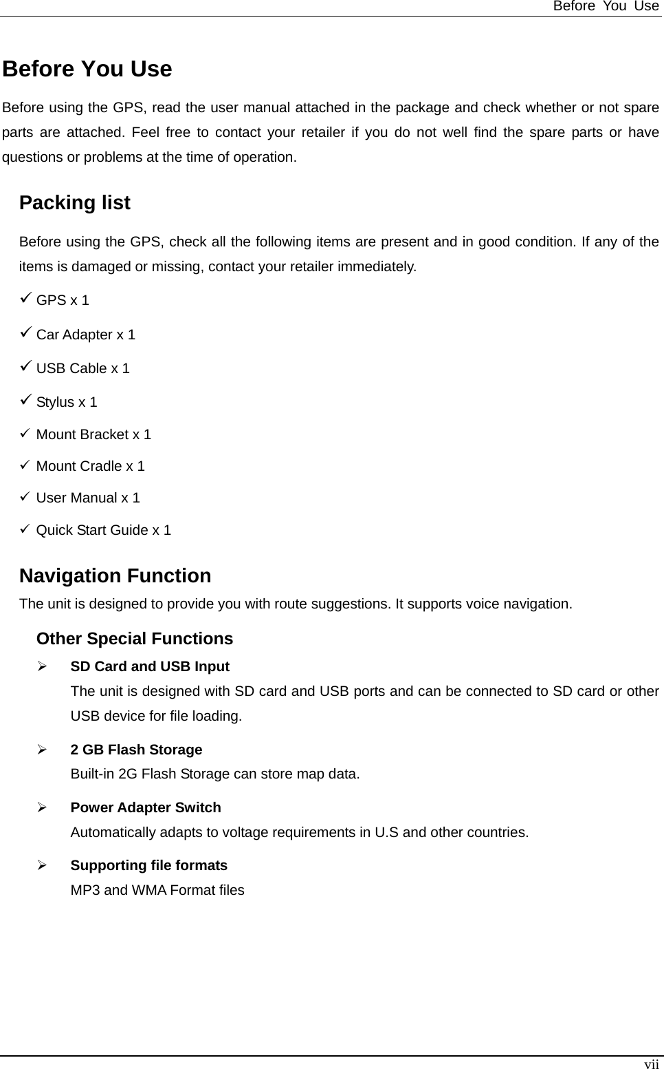 Before You Use   Before You Use Before using the GPS, read the user manual attached in the package and check whether or not spare parts are attached. Feel free to contact your retailer if you do not well find the spare parts or have questions or problems at the time of operation. Packing list Before using the GPS, check all the following items are present and in good condition. If any of the items is damaged or missing, contact your retailer immediately. 9 GPS x 1 9 Car Adapter x 1 9 USB Cable x 1 9 Stylus x 1 9 Mount Bracket x 1 9 Mount Cradle x 1 9 User Manual x 1 9 Quick Start Guide x 1 Navigation Function The unit is designed to provide you with route suggestions. It supports voice navigation.   Other Special Functions ¾ SD Card and USB Input   The unit is designed with SD card and USB ports and can be connected to SD card or other USB device for file loading.   ¾ 2 GB Flash Storage Built-in 2G Flash Storage can store map data. ¾ Power Adapter Switch Automatically adapts to voltage requirements in U.S and other countries.   ¾ Supporting file formats MP3 and WMA Format files     vii 