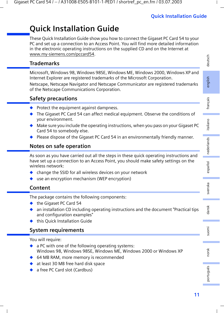 11Quick Installation GuideGigaset PC Card 54 / -- / A31008-E505-B101-1-PED1 / shortref_pc_en.fm / 03.07.2003deutschenglishfrançaisitalianonederlandsespañolsuomi dansk svenskanorskportuguésQuick Installation GuideThese Quick Installation Guide show you how to connect the Gigaset PC Card 54 to your PC and set up a connection to an Access Point. You will find more detailed information in the electronic operating instructions on the supplied CD and on the Internet at www.my-siemens.com/pccard54.TrademarksMicrosoft, Windows 98, Windows 98SE, Windows ME, Windows 2000, Windows XP and Internet Explorer are registered trademarks of the Microsoft Corporation.Netscape, Netscape Navigator and Netscape Communicator are registered trademarks of the Netscape Communications Corporation.Safety precautions◆Protect the equipment against dampness.◆The Gigaset PC Card 54 can affect medical equipment. Observe the conditions of your environment.◆Make sure you include the operating instructions, when you pass on your Gigaset PC Card 54 to somebody else.◆Please dispose of the Gigaset PC Card 54 in an environmentally friendly manner.Notes on safe operationAs soon as you have carried out all the steps in these quick operating instructions and have set up a connection to an Access Point, you should make safety settings on the wireless network:◆change the SSID for all wireless devices on your network◆use an encryption mechanism (WEP encryption)ContentThe package contains the following components:◆the Gigaset PC Card 54◆an installation CD including operating instructions and the document &quot;Practical tips and configuration examples&quot;◆this Quick Installation GuideSystem requirementsYou will require: ◆a PC with one of the following operating systems: Windows 98, Windows 98SE, Windows ME, Windows 2000 or Windows XP◆64 MB RAM, more memory is recommended◆at least 30 MB free hard disk space◆a free PC Card slot (Cardbus)