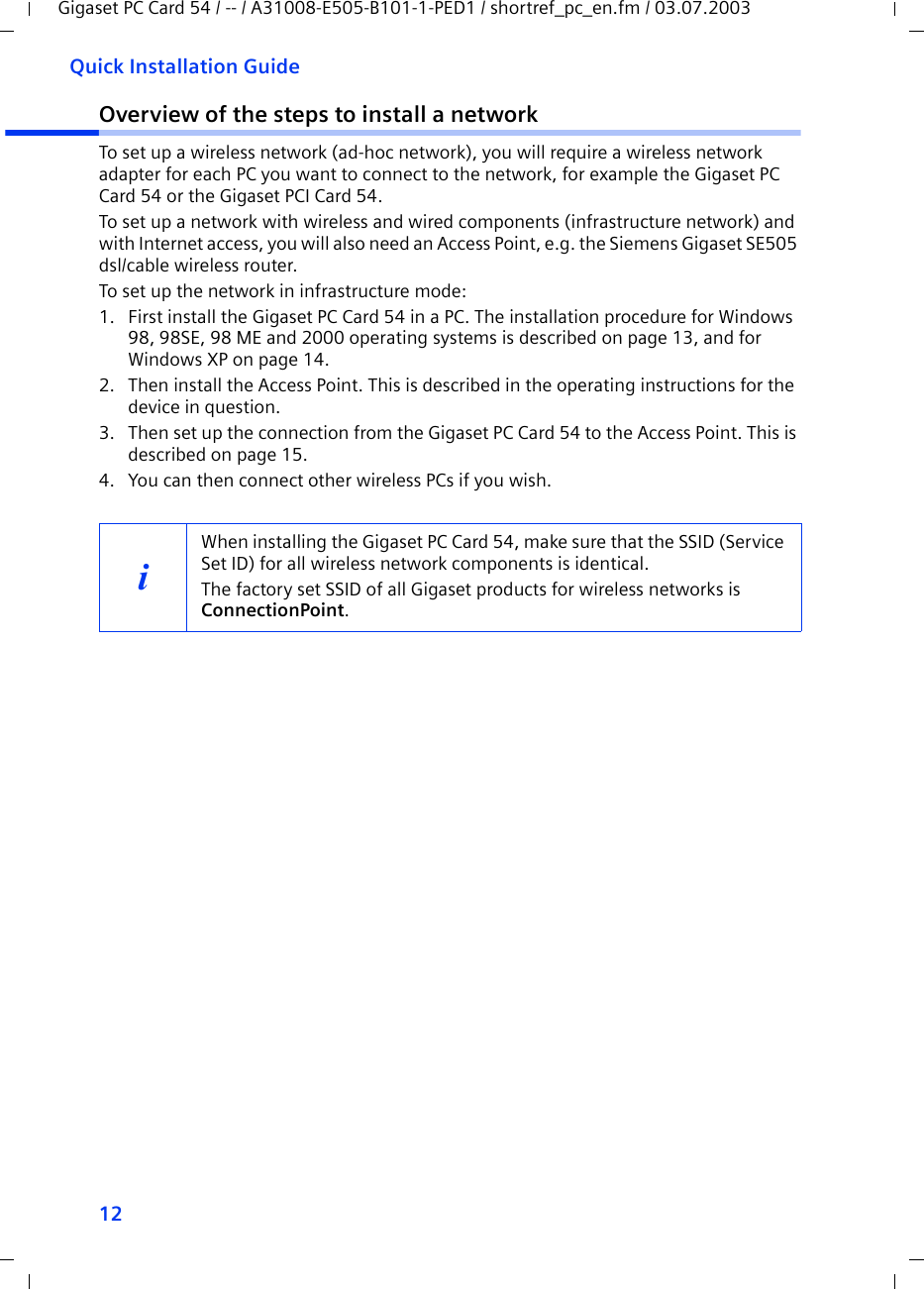 12Quick Installation GuideGigaset PC Card 54 / -- / A31008-E505-B101-1-PED1 / shortref_pc_en.fm / 03.07.2003Overview of the steps to install a networkTo set up a wireless network (ad-hoc network), you will require a wireless network adapter for each PC you want to connect to the network, for example the Gigaset PC Card 54 or the Gigaset PCI Card 54.To set up a network with wireless and wired components (infrastructure network) and with Internet access, you will also need an Access Point, e.g. the Siemens Gigaset SE505 dsl/cable wireless router.To set up the network in infrastructure mode:1. First install the Gigaset PC Card 54 in a PC. The installation procedure for Windows 98, 98SE, 98 ME and 2000 operating systems is described on page 13, and for Windows XP on page 14. 2. Then install the Access Point. This is described in the operating instructions for the device in question.3. Then set up the connection from the Gigaset PC Card 54 to the Access Point. This is described on page 15.4. You can then connect other wireless PCs if you wish. iWhen installing the Gigaset PC Card 54, make sure that the SSID (Service Set ID) for all wireless network components is identical. The factory set SSID of all Gigaset products for wireless networks is ConnectionPoint. 