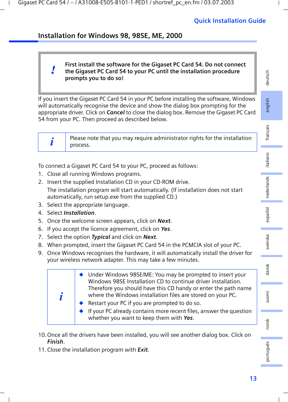 13Quick Installation GuideGigaset PC Card 54 / -- / A31008-E505-B101-1-PED1 / shortref_pc_en.fm / 03.07.2003deutschenglishfrançaisitalianonederlandsespañolsuomi dansk svenskanorskportuguésInstallation for Windows 98, 98SE, ME, 2000If you insert the Gigaset PC Card 54 in your PC before installing the software, Windows will automatically recognise the device and show the dialog box prompting for the appropriate driver. Click on Cancel to close the dialog box. Remove the Gigaset PC Card 54 from your PC. Then proceed as described below.To connect a Gigaset PC Card 54 to your PC, proceed as follows:1. Close all running Windows programs.2. Insert the supplied Installation CD in your CD-ROM drive.The installation program will start automatically. (If installation does not start automatically, run setup.exe from the supplied CD.)3. Select the appropriate language.4. Select Installation.5. Once the welcome screen appears, click on Next.6. If you accept the licence agreement, click on Yes.7. Select the option Typical and click on Next.8. When prompted, insert the Gigaset PC Card 54 in the PCMCIA slot of your PC.9. Once Windows recognises the hardware, it will automatically install the driver for your wireless network adapter. This may take a few minutes.10.Once all the drivers have been installed, you will see another dialog box. Click on Finish.11.Close the installation program with Exit.iPlease note that you may require administrator rights for the installation process.i◆Under Windows 98SE/ME: You may be prompted to insert your Windows 98SE Installation CD to continue driver installation. Therefore you should have this CD handy or enter the path name where the Windows installation files are stored on your PC.◆Restart your PC if you are prompted to do so.◆If your PC already contains more recent files, answer the question whether you want to keep them with Yes.First install the software for the Gigaset PC Card 54. Do not connect the Gigaset PC Card 54 to your PC until the installation procedure prompts you to do so!!